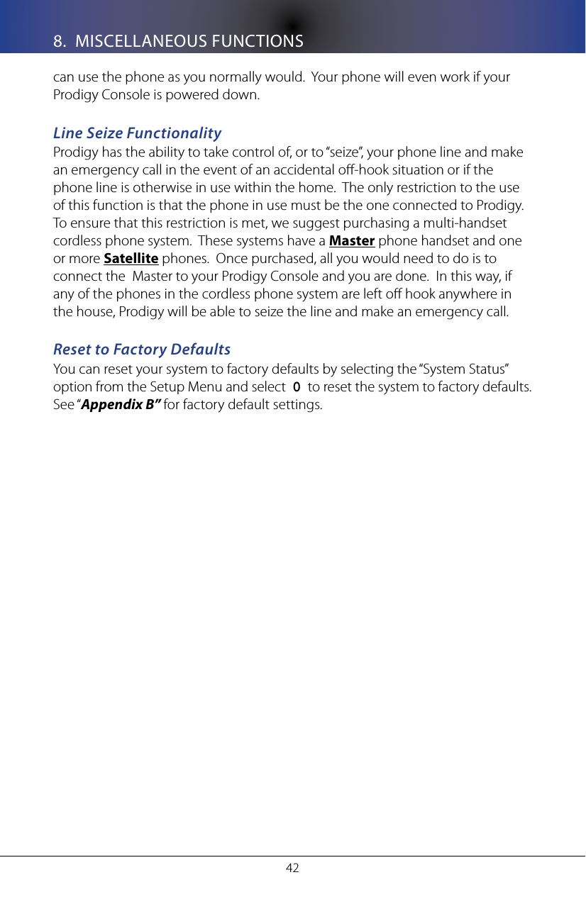 428.  MISCELLANEOUS FUNCTIONScan use the phone as you normally would.  Your phone will even work if your Prodigy Console is powered down.Line Seize FunctionalityProdigy has the ability to take control of, or to &ldquo;seize&rdquo;, your phone line and make an emergency call in the event of an accidental o-hook situation or if the phone line is otherwise in use within the home.  The only restriction to the use of this function is that the phone in use must be the one connected to Prodigy.  To ensure that this restriction is met, we suggest purchasing a multi-handset cordless phone system.  These systems have a Master phone handset and one or more Satellite phones.  Once purchased, all you would need to do is to connect the  Master to your Prodigy Console and you are done.  In this way, if any of the phones in the cordless phone system are left o hook anywhere in the house, Prodigy will be able to seize the line and make an emergency call.Reset to Factory DefaultsYou can reset your system to factory defaults by selecting the &ldquo;System Status&rdquo; option from the Setup Menu and select  0  to reset the system to factory defaults.  See &ldquo;Appendix B&rdquo; for factory default settings.