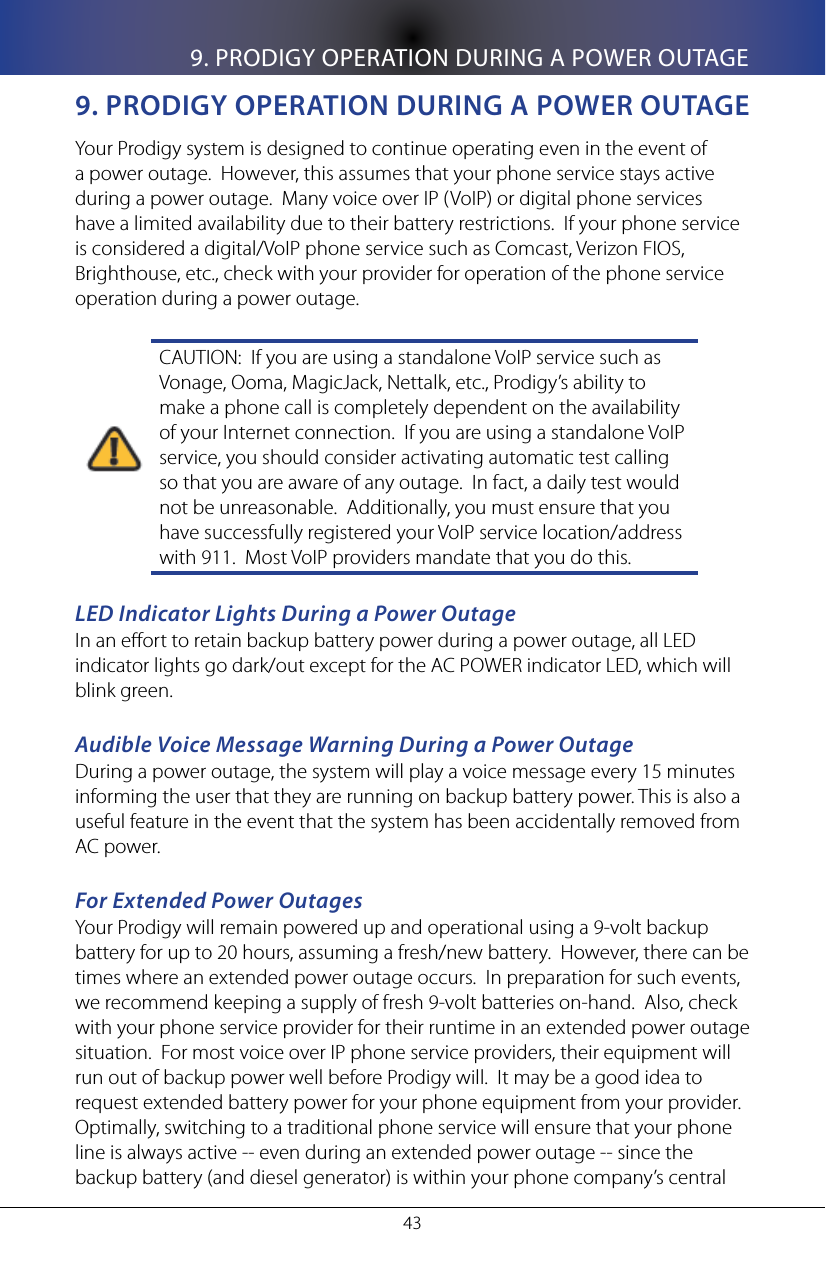 9. PRODIGY OPERATION DURING A POWER OUTAGE439. pRoDIgy opeRaTIon DURIng a poWeR oUTageYour Prodigy system is designed to continue operating even in the event of a power outage.  However, this assumes that your phone service stays active during a power outage.  Many voice over IP (VoIP) or digital phone services have a limited availability due to their battery restrictions.  If your phone service is considered a digital/VoIP phone service such as Comcast, Verizon FIOS, Brighthouse, etc., check with your provider for operation of the phone service operation during a power outage.CAUTION:  If you are using a standalone VoIP service such as Vonage, Ooma, MagicJack, Nettalk, etc., Prodigy&rsquo;s ability to make a phone call is completely dependent on the availability of your Internet connection.  If you are using a standalone VoIP service, you should consider activating automatic test calling so that you are aware of any outage.  In fact, a daily test would not be unreasonable.  Additionally, you must ensure that you have successfully registered your VoIP service location/address with 911.  Most VoIP providers mandate that you do this.LED Indicator Lights During a Power OutageIn an eort to retain backup battery power during a power outage, all LED indicator lights go dark/out except for the AC POWER indicator LED, which will blink green.Audible Voice Message Warning During a Power OutageDuring a power outage, the system will play a voice message every 15 minutes informing the user that they are running on backup battery power. This is also a useful feature in the event that the system has been accidentally removed from AC power.For Extended Power OutagesYour Prodigy will remain powered up and operational using a 9-volt backup battery for up to 20 hours, assuming a fresh/new battery.  However, there can be times where an extended power outage occurs.  In preparation for such events, we recommend keeping a supply of fresh 9-volt batteries on-hand.  Also, check with your phone service provider for their runtime in an extended power outage situation.  For most voice over IP phone service providers, their equipment will run out of backup power well before Prodigy will.  It may be a good idea to request extended battery power for your phone equipment from your provider.  Optimally, switching to a traditional phone service will ensure that your phone line is always active -- even during an extended power outage -- since the backup battery (and diesel generator) is within your phone company&rsquo;s central 