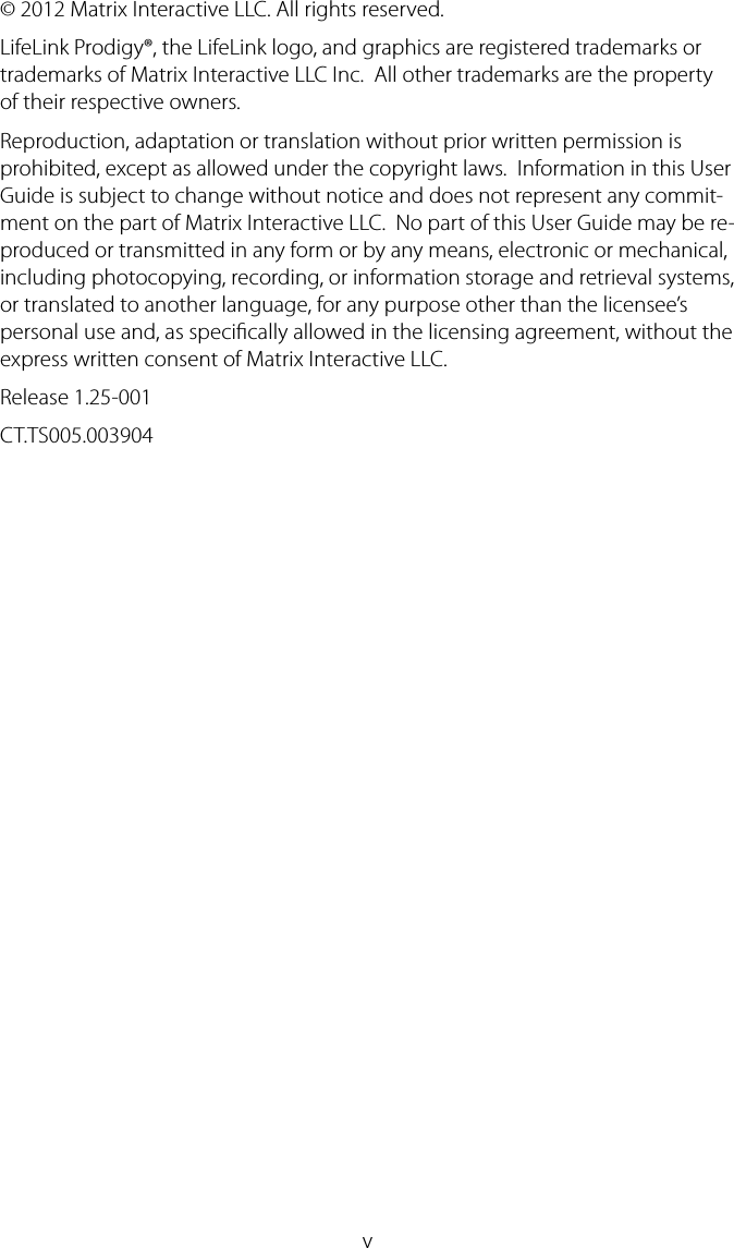 v&copy; 2012 Matrix Interactive LLC. All rights reserved.  LifeLink Prodigy&reg;, the LifeLink logo, and graphics are registered trademarks or trademarks of Matrix Interactive LLC Inc.  All other trademarks are the property of their respective owners.Reproduction, adaptation or translation without prior written permission is prohibited, except as allowed under the copyright laws.  Information in this User Guide is subject to change without notice and does not represent any commit-ment on the part of Matrix Interactive LLC.  No part of this User Guide may be re-produced or transmitted in any form or by any means, electronic or mechanical, including photocopying, recording, or information storage and retrieval systems, or translated to another language, for any purpose other than the licensee&rsquo;s personal use and, as specically allowed in the licensing agreement, without the express written consent of Matrix Interactive LLC.Release 1.25-001 CT.TS005.003904
