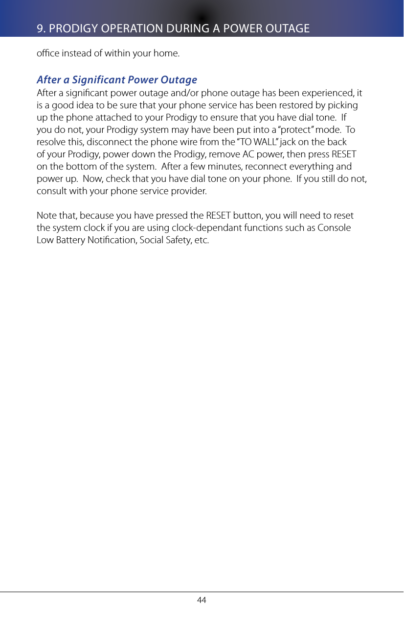 449. PRODIGY OPERATION DURING A POWER OUTAGEoce instead of within your home.After a Significant Power OutageAfter a signicant power outage and/or phone outage has been experienced, it is a good idea to be sure that your phone service has been restored by picking up the phone attached to your Prodigy to ensure that you have dial tone.  If you do not, your Prodigy system may have been put into a &ldquo;protect&rdquo; mode.  To resolve this, disconnect the phone wire from the &ldquo;TO WALL&rdquo; jack on the back of your Prodigy, power down the Prodigy, remove AC power, then press RESET on the bottom of the system.  After a few minutes, reconnect everything and power up.  Now, check that you have dial tone on your phone.  If you still do not, consult with your phone service provider.Note that, because you have pressed the RESET button, you will need to reset the system clock if you are using clock-dependant functions such as Console Low Battery Notication, Social Safety, etc.