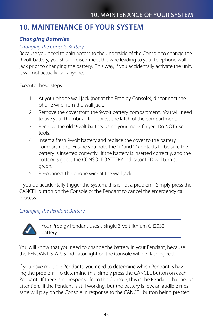 10. MAINTENANCE OF YOUR SYSTEM4510. MaInTenanCe of yoUR sysTeMChanging BatteriesChanging the Console BatteryBecause you need to gain access to the underside of the Console to change the 9-volt battery, you should disconnect the wire leading to your telephone wall jack prior to changing the battery.  This way, if you accidentally activate the unit, it will not actually call anyone.  Execute these steps:At your phone wall jack (not at the Prodigy Console), disconnect the 1. phone wire from the wall jack.Remove the cover from the 9-volt battery compartment.  You will need 2. to use your thumbnail to depress the latch of the compartment. Remove the old 9-volt battery using your index nger.  Do NOT use 3. tools.Insert a fresh 9-volt battery and replace the cover to the battery 4. compartment.  Ensure you note the &ldquo;+&rdquo; and &ldquo;-&rdquo; contacts to be sure the battery is inserted correctly.  If the battery is inserted correctly, and the battery is good, the CONSOLE BATTERY indicator LED will turn solid green.Re-connect the phone wire at the wall jack.5. If you do accidentally trigger the system, this is not a problem.  Simply press the CANCEL button on the Console or the Pendant to cancel the emergency call process.Changing the Pendant BatteryYour Prodigy Pendant uses a single 3-volt lithium CR2032 battery.You will know that you need to change the battery in your Pendant, because the PENDANT STATUS indicator light on the Console will be ashing red.  If you have multiple Pendants, you need to determine which Pendant is hav-ing the problem.  To determine this, simply press the CANCEL button on each Pendant.  If there is no response from the Console, this is the Pendant that needs attention.  If the Pendant is still working, but the battery is low, an audible mes-sage will play on the Console in response to the CANCEL button being pressed 