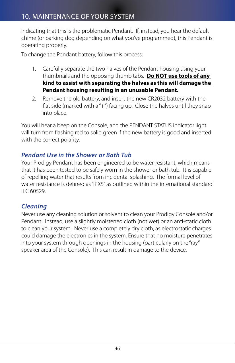 4610. MAINTENANCE OF YOUR SYSTEMindicating that this is the problematic Pendant.  If, instead, you hear the default chime (or barking dog depending on what you&rsquo;ve programmed), this Pendant is operating properly.To change the Pendant battery, follow this process:Carefully separate the two halves of the Pendant housing using your 1. thumbnails and the opposing thumb tabs.  Do NOT use tools of any kind to assist with separating the halves as this will damage the Pendant housing resulting in an unusable Pendant.Remove the old battery, and insert the new CR2032 battery with the 2. at side (marked with a &ldquo;+&rdquo;) facing up.  Close the halves until they snap into place.You will hear a beep on the Console, and the PENDANT STATUS indicator light will turn from ashing red to solid green if the new battery is good and inserted with the correct polarity.Pendant Use in the Shower or Bath TubYour Prodigy Pendant has been engineered to be water-resistant, which means that it has been tested to be safely worn in the shower or bath tub.  It is capable of repelling water that results from incidental splashing.  The formal level of water resistance is dened as &ldquo;IPX5&rdquo; as outlined within the international standard IEC 60529.CleaningNever use any cleaning solution or solvent to clean your Prodigy Console and/or Pendant.  Instead, use a slightly moistened cloth (not wet) or an anti-static cloth to clean your system.  Never use a completely dry cloth, as electrostatic charges could damage the electronics in the system. Ensure that no moisture penetrates into your system through openings in the housing (particularly on the &ldquo;ray&rdquo; speaker area of the Console).  This can result in damage to the device.