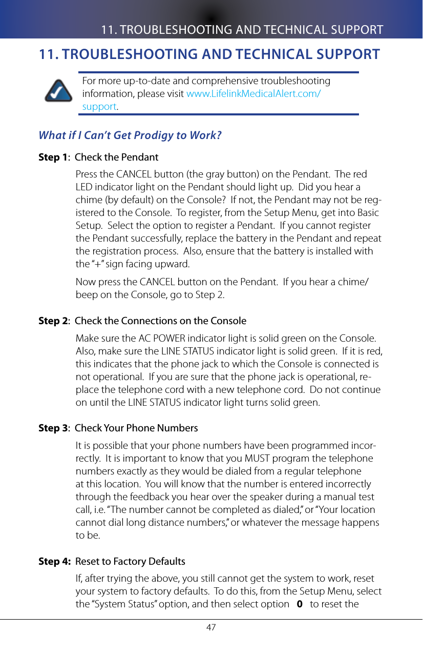 11. TROUBLESHOOTING AND TECHNICAL SUPPORT4711. TRoUblesHooTIng anD TeCHnICal sUppoRTFor more up-to-date and comprehensive troubleshooting information, please visit www.LifelinkMedicalAlert.com/support.What if I Can&rsquo;t Get Prodigy to Work?Step 1:  Check the PendantPress the CANCEL button (the gray button) on the Pendant.  The red LED indicator light on the Pendant should light up.  Did you hear a chime (by default) on the Console?  If not, the Pendant may not be reg-istered to the Console.  To register, from the Setup Menu, get into Basic Setup.  Select the option to register a Pendant.  If you cannot register the Pendant successfully, replace the battery in the Pendant and repeat the registration process.  Also, ensure that the battery is installed with the &ldquo;+&rdquo; sign facing upward.Now press the CANCEL button on the Pendant.  If you hear a chime/beep on the Console, go to Step 2.Step 2:  Check the Connections on the ConsoleMake sure the AC POWER indicator light is solid green on the Console.  Also, make sure the LINE STATUS indicator light is solid green.  If it is red, this indicates that the phone jack to which the Console is connected is not operational.  If you are sure that the phone jack is operational, re-place the telephone cord with a new telephone cord.  Do not continue on until the LINE STATUS indicator light turns solid green.Step 3:  Check Your Phone NumbersIt is possible that your phone numbers have been programmed incor-rectly.  It is important to know that you MUST program the telephone numbers exactly as they would be dialed from a regular telephone at this location.  You will know that the number is entered incorrectly through the feedback you hear over the speaker during a manual test call, i.e. &ldquo;The number cannot be completed as dialed,&rdquo; or &ldquo;Your location cannot dial long distance numbers,&rdquo; or whatever the message happens to be.Step 4:  Reset to Factory DefaultsIf, after trying the above, you still cannot get the system to work, reset your system to factory defaults.  To do this, from the Setup Menu, select the &ldquo;System Status&rdquo; option, and then select option   0   to reset the 