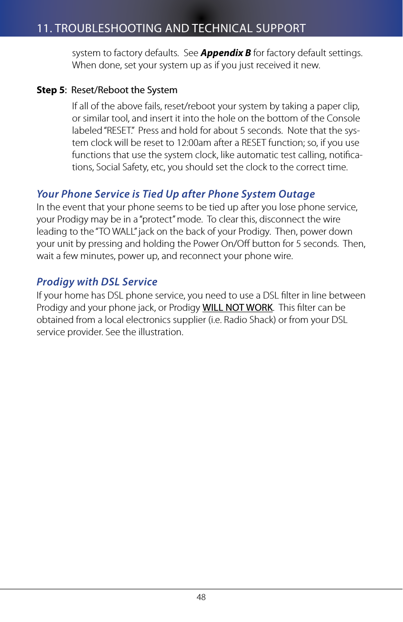 4811. TROUBLESHOOTING AND TECHNICAL SUPPORTsystem to factory defaults.  See Appendix B for factory default settings.  When done, set your system up as if you just received it new.Step 5:  Reset/Reboot the SystemIf all of the above fails, reset/reboot your system by taking a paper clip, or similar tool, and insert it into the hole on the bottom of the Console labeled &ldquo;RESET.&rdquo;  Press and hold for about 5 seconds.  Note that the sys-tem clock will be reset to 12:00am after a RESET function; so, if you use functions that use the system clock, like automatic test calling, notica-tions, Social Safety, etc, you should set the clock to the correct time.Your Phone Service is Tied Up after Phone System OutageIn the event that your phone seems to be tied up after you lose phone service, your Prodigy may be in a &ldquo;protect&rdquo; mode.  To clear this, disconnect the wire leading to the &ldquo;TO WALL&rdquo; jack on the back of your Prodigy.  Then, power down your unit by pressing and holding the Power On/O button for 5 seconds.  Then, wait a few minutes, power up, and reconnect your phone wire.Prodigy with DSL Service If your home has DSL phone service, you need to use a DSL lter in line between Prodigy and your phone jack, or Prodigy WILL NOT WORK.  This lter can be obtained from a local electronics supplier (i.e. Radio Shack) or from your DSL service provider. See the illustration. 