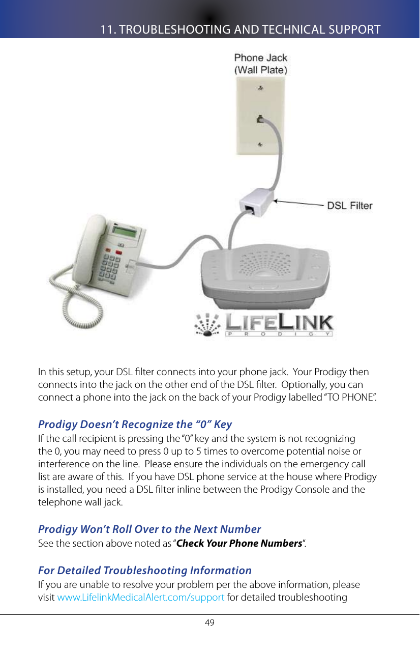 11. TROUBLESHOOTING AND TECHNICAL SUPPORT49In this setup, your DSL lter connects into your phone jack.  Your Prodigy then connects into the jack on the other end of the DSL lter.  Optionally, you can connect a phone into the jack on the back of your Prodigy labelled &ldquo;TO PHONE&rdquo;.Prodigy Doesn&rsquo;t Recognize the &ldquo;0&rdquo; KeyIf the call recipient is pressing the &ldquo;0&rdquo; key and the system is not recognizing the 0, you may need to press 0 up to 5 times to overcome potential noise or interference on the line.  Please ensure the individuals on the emergency call list are aware of this.  If you have DSL phone service at the house where Prodigy is installed, you need a DSL lter inline between the Prodigy Console and the telephone wall jack.Prodigy Won&rsquo;t Roll Over to the Next NumberSee the section above noted as &ldquo;Check Your Phone Numbers&ldquo;.For Detailed Troubleshooting InformationIf you are unable to resolve your problem per the above information, please visit www.LifelinkMedicalAlert.com/support for detailed troubleshooting 