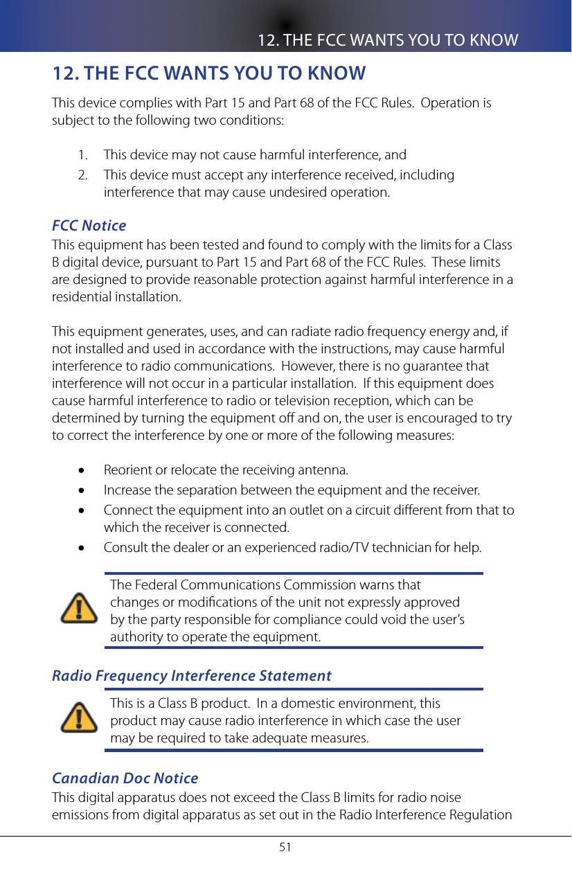 12. THE FCC WANTS YOU TO KNOW5112. THe fCC WanTs yoU To KnoWThis device complies with Part 15 and Part 68 of the FCC Rules.  Operation is subject to the following two conditions:This device may not cause harmful interference, and1. This device must accept any interference received, including 2. interference that may cause undesired operation.FCC NoticeThis equipment has been tested and found to comply with the limits for a Class B digital device, pursuant to Part 15 and Part 68 of the FCC Rules.  These limits are designed to provide reasonable protection against harmful interference in a residential installation.This equipment generates, uses, and can radiate radio frequency energy and, if not installed and used in accordance with the instructions, may cause harmful interference to radio communications.  However, there is no guarantee that interference will not occur in a particular installation.  If this equipment does cause harmful interference to radio or television reception, which can be determined by turning the equipment o and on, the user is encouraged to try to correct the interference by one or more of the following measures:Reorient or relocate the receiving antenna.&bull;Increase the separation between the equipment and the receiver.&bull;Connect the equipment into an outlet on a circuit dierent from that to &bull;which the receiver is connected.Consult the dealer or an experienced radio/TV technician for help.&bull;The Federal Communications Commission warns that changes or modications of the unit not expressly approved by the party responsible for compliance could void the user&rsquo;s authority to operate the equipment.Radio Frequency Interference StatementThis is a Class B product.  In a domestic environment, this product may cause radio interference in which case the user may be required to take adequate measures.Canadian Doc NoticeThis digital apparatus does not exceed the Class B limits for radio noise emissions from digital apparatus as set out in the Radio Interference Regulation 