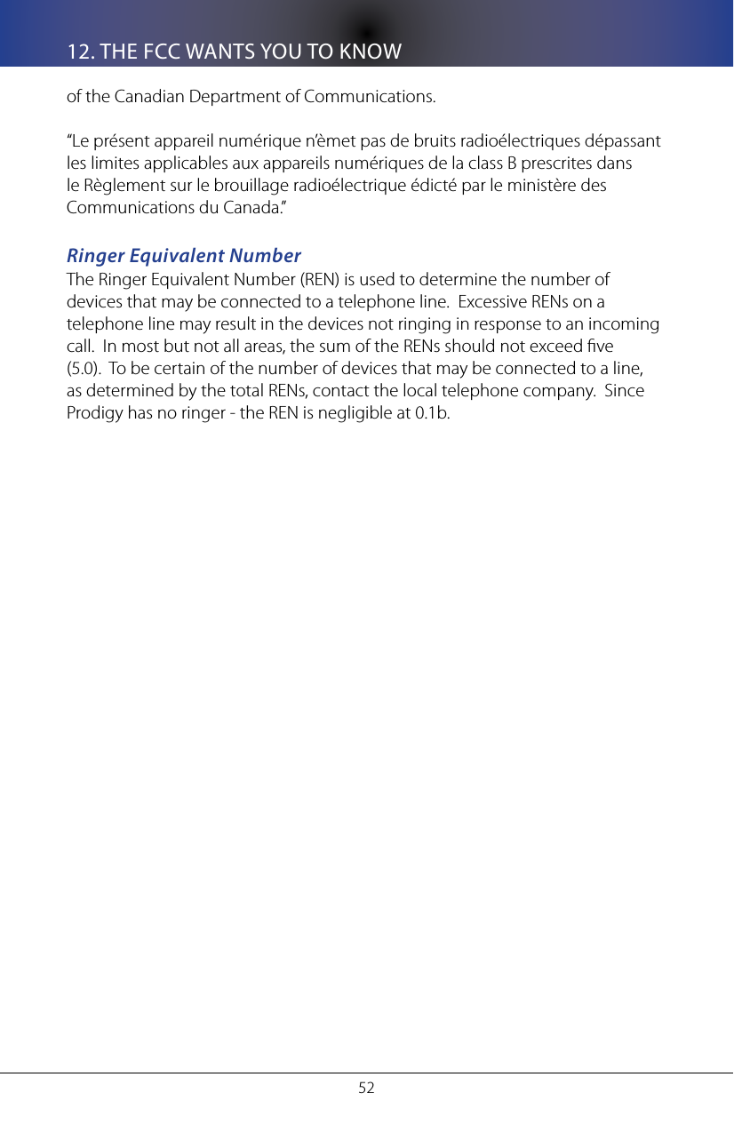 5212. THE FCC WANTS YOU TO KNOWof the Canadian Department of Communications.&ldquo;Le pr&eacute;sent appareil num&eacute;rique n&rsquo;&egrave;met pas de bruits radio&eacute;lectriques d&eacute;passant les limites applicables aux appareils num&eacute;riques de la class B prescrites dans le R&egrave;glement sur le brouillage radio&eacute;lectrique &eacute;dict&eacute; par le minist&egrave;re des Communications du Canada.&rdquo; Ringer Equivalent NumberThe Ringer Equivalent Number (REN) is used to determine the number of devices that may be connected to a telephone line.  Excessive RENs on a telephone line may result in the devices not ringing in response to an incoming call.  In most but not all areas, the sum of the RENs should not exceed ve (5.0).  To be certain of the number of devices that may be connected to a line, as determined by the total RENs, contact the local telephone company.  Since Prodigy has no ringer - the REN is negligible at 0.1b.