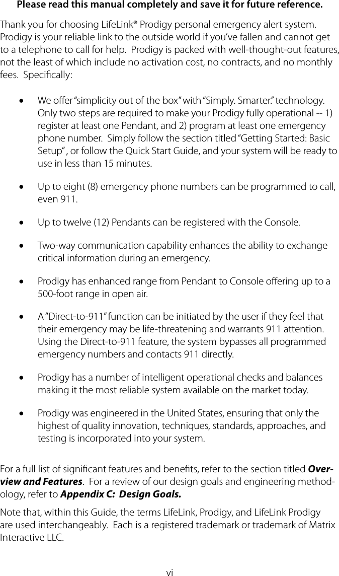 viPlease read this manual completely and save it for future reference.Thank you for choosing LifeLink&reg; Prodigy personal emergency alert system.  Prodigy is your reliable link to the outside world if you&rsquo;ve fallen and cannot get to a telephone to call for help.  Prodigy is packed with well-thought-out features, not the least of which include no activation cost, no contracts, and no monthly fees.  Specically:We oer &ldquo;simplicity out of the box&rdquo; with &ldquo;Simply. Smarter.&rdquo; technology.  &bull;Only two steps are required to make your Prodigy fully operational -- 1) register at least one Pendant, and 2) program at least one emergency phone number.  Simply follow the section titled &ldquo;Getting Started: Basic Setup&rdquo; , or follow the Quick Start Guide, and your system will be ready to use in less than 15 minutes.Up to eight (8) emergency phone numbers can be programmed to call, &bull;even 911.Up to twelve (12) Pendants can be registered with the Console.&bull;Two-way communication capability enhances the ability to exchange &bull;critical information during an emergency.Prodigy has enhanced range from Pendant to Console oering up to a &bull;500-foot range in open air.A &ldquo;Direct-to-911&rdquo; function can be initiated by the user if they feel that &bull;their emergency may be life-threatening and warrants 911 attention.  Using the Direct-to-911 feature, the system bypasses all programmed emergency numbers and contacts 911 directly.Prodigy has a number of intelligent operational checks and balances &bull;making it the most reliable system available on the market today.Prodigy was engineered in the United States, ensuring that only the &bull;highest of quality innovation, techniques, standards, approaches, and testing is incorporated into your system.For a full list of signicant features and benets, refer to the section titled Over-view and Features.  For a review of our design goals and engineering method-ology, refer to Appendix C:  Design Goals.Note that, within this Guide, the terms LifeLink, Prodigy, and LifeLink Prodigy are used interchangeably.  Each is a registered trademark or trademark of Matrix Interactive LLC.
