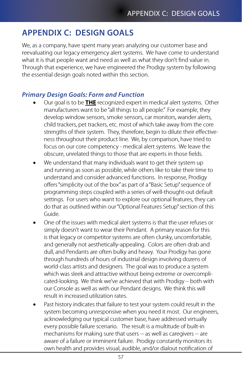 57APPENDIX C:  DESIGN GOALSappenDIX C:  DesIgn goalsWe, as a company, have spent many years analyzing our customer base and reevaluating our legacy emergency alert systems.  We have come to understand what it is that people want and need as well as what they don&rsquo;t nd value in.  Through that experience, we have engineered the Prodigy system by following the essential design goals noted within this section.Primary Design Goals: Form and FunctionOur goal is to be &bull; THE recognized expert in medical alert systems.  Other manufacturers want to be &ldquo;all things to all people.&rdquo;  For example, they develop window sensors, smoke sensors, car monitors, wander alerts, child trackers, pet trackers, etc. most of which take away from the core strengths of their system.  They, therefore, begin to dilute their eective-ness throughout their product line.  We, by comparison, have tried to focus on our core competency - medical alert systems.  We leave the obscure, unrelated things to those that are experts in those elds.We understand that many individuals want to get their system up &bull;and running as soon as possible, while others like to take their time to understand and consider advanced functions.  In response, Prodigy oers &ldquo;simplicity out of the box&rdquo; as part of a &ldquo;Basic Setup&rdquo; sequence of programming steps coupled with a series of well-thought-out default settings.  For users who want to explore our optional features, they can do that as outlined within our &ldquo;Optional Features Setup&rdquo; section of this Guide.  One of the issues with medical alert systems is that the user refuses or &bull;simply doesn&rsquo;t want to wear their Pendant.  A primary reason for this is that legacy or competitor systems are often clunky, uncomfortable, and generally not aesthetically-appealing.  Colors are often drab and dull, and Pendants are often bulky and heavy.  Your Prodigy has gone through hundreds of hours of industrial design involving dozens of world-class artists and designers.  The goal was to produce a system which was sleek and attractive without being extreme or overcompli-cated-looking.  We think we&rsquo;ve achieved that with Prodigy &ndash; both with our Console as well as with our Pendant designs.  We think this will result in increased utilization rates.Past history indicates that failure to test your system could result in the &bull;system becoming unresponsive when you need it most.  Our engineers, acknowledging our typical customer base, have addressed virtually every possible failure scenario.   The result is a multitude of built-in mechanisms for making sure that users -- as well as caregivers -- are aware of a failure or imminent failure.  Prodigy constantly monitors its own health and provides visual, audible, and/or dialout notication of 