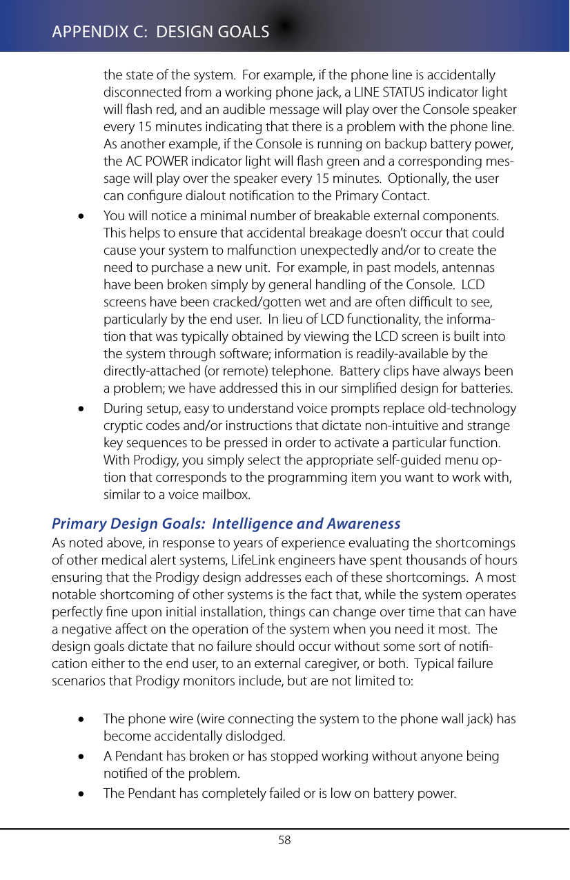 58APPENDIX C:  DESIGN GOALSthe state of the system.  For example, if the phone line is accidentally disconnected from a working phone jack, a LINE STATUS indicator light will ash red, and an audible message will play over the Console speaker every 15 minutes indicating that there is a problem with the phone line.  As another example, if the Console is running on backup battery power, the AC POWER indicator light will ash green and a corresponding mes-sage will play over the speaker every 15 minutes.  Optionally, the user can congure dialout notication to the Primary Contact. You will notice a minimal number of breakable external components.  &bull;This helps to ensure that accidental breakage doesn&rsquo;t occur that could cause your system to malfunction unexpectedly and/or to create the need to purchase a new unit.  For example, in past models, antennas have been broken simply by general handling of the Console.  LCD screens have been cracked/gotten wet and are often dicult to see, particularly by the end user.  In lieu of LCD functionality, the informa-tion that was typically obtained by viewing the LCD screen is built into the system through software; information is readily-available by the directly-attached (or remote) telephone.  Battery clips have always been a problem; we have addressed this in our simplied design for batteries.During setup, easy to understand voice prompts replace old-technology &bull;cryptic codes and/or instructions that dictate non-intuitive and strange key sequences to be pressed in order to activate a particular function.  With Prodigy, you simply select the appropriate self-guided menu op-tion that corresponds to the programming item you want to work with, similar to a voice mailbox.Primary Design Goals:  Intelligence and AwarenessAs noted above, in response to years of experience evaluating the shortcomings of other medical alert systems, LifeLink engineers have spent thousands of hours ensuring that the Prodigy design addresses each of these shortcomings.  A most notable shortcoming of other systems is the fact that, while the system operates perfectly ne upon initial installation, things can change over time that can have a negative aect on the operation of the system when you need it most.  The design goals dictate that no failure should occur without some sort of noti-cation either to the end user, to an external caregiver, or both.  Typical failure scenarios that Prodigy monitors include, but are not limited to:The phone wire (wire connecting the system to the phone wall jack) has &bull;become accidentally dislodged.A Pendant has broken or has stopped working without anyone being &bull;notied of the problem.The Pendant has completely failed or is low on battery power.&bull;