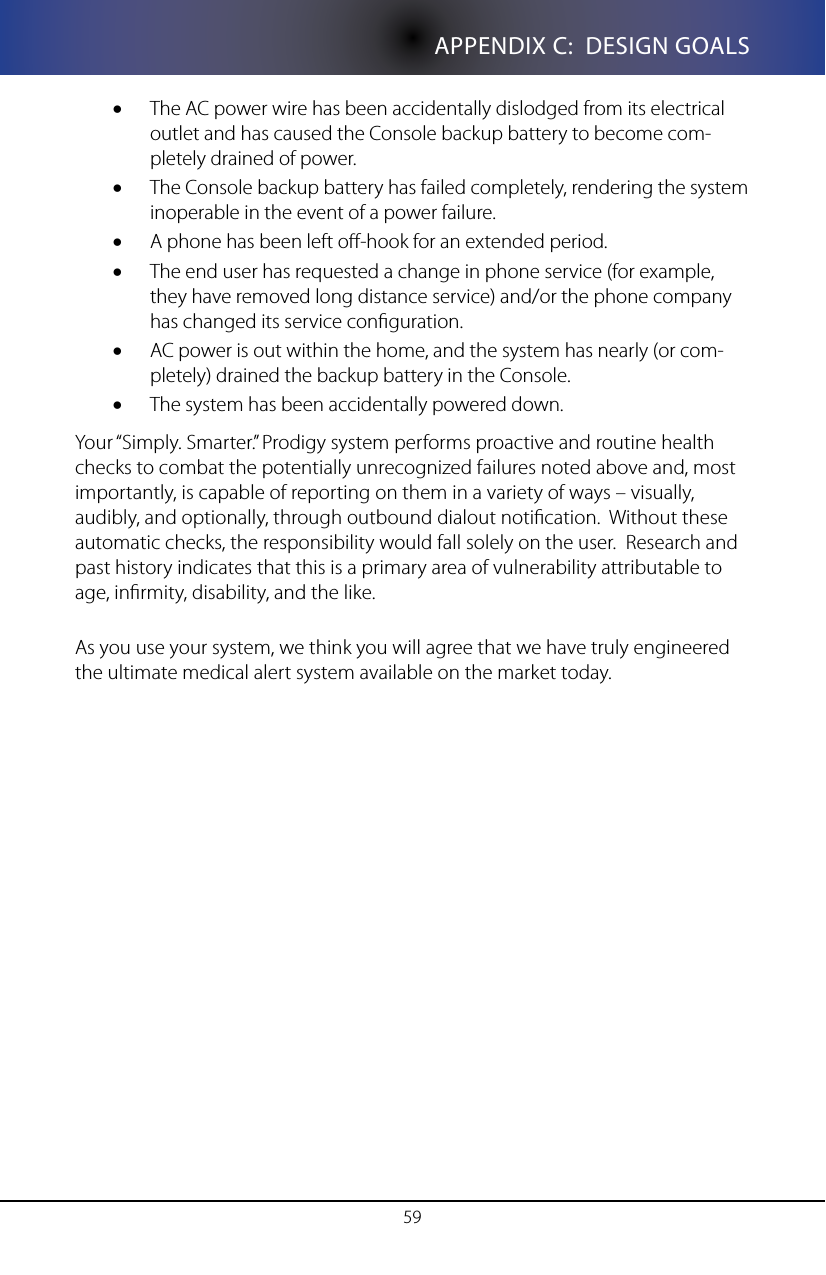 59APPENDIX C:  DESIGN GOALSThe AC power wire has been accidentally dislodged from its electrical &bull;outlet and has caused the Console backup battery to become com-pletely drained of power.The Console backup battery has failed completely, rendering the system &bull;inoperable in the event of a power failure.A phone has been left o-hook for an extended period.&bull;The end user has requested a change in phone service (for example, &bull;they have removed long distance service) and/or the phone company has changed its service conguration.AC power is out within the home, and the system has nearly (or com-&bull;pletely) drained the backup battery in the Console.The system has been accidentally powered down.&bull;Your &ldquo;Simply. Smarter.&rdquo; Prodigy system performs proactive and routine health checks to combat the potentially unrecognized failures noted above and, most importantly, is capable of reporting on them in a variety of ways &ndash; visually, audibly, and optionally, through outbound dialout notication.  Without these automatic checks, the responsibility would fall solely on the user.  Research and past history indicates that this is a primary area of vulnerability attributable to age, inrmity, disability, and the like.As you use your system, we think you will agree that we have truly engineered the ultimate medical alert system available on the market today.