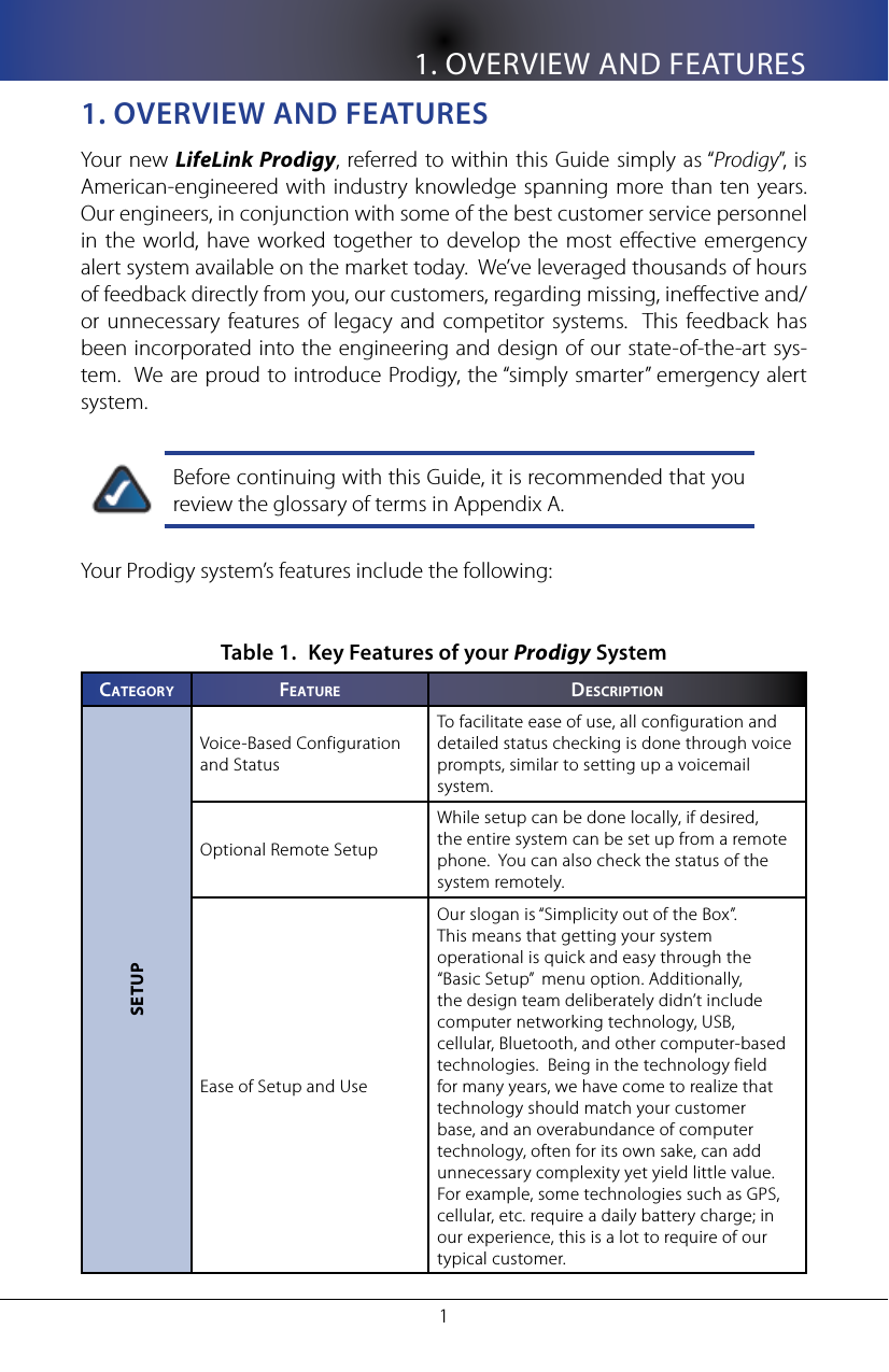 1. OVERVIEW AND FEATURES11. oVeRVIeW anD feaTUResYour new LifeLink Prodigy,  referred to within this Guide simply as &ldquo;Prodigy&rdquo;, is American-engineered  with industry knowledge spanning  more than ten years.  Our engineers, in conjunction with some of the best customer service personnel in the world, have worked together to  develop the most eective  emergency alert system available on the market today.  We&rsquo;ve leveraged thousands of hours of feedback directly from you, our customers, regarding missing, ineective and/or  unnecessary features  of  legacy  and  competitor  systems.  This  feedback  has been incorporated into the engineering and design of our state-of-the-art sys-tem.  We are proud to introduce Prodigy, the &ldquo;simply smarter&rdquo; emergency alert system.Before continuing with this Guide, it is recommended that you review the glossary of terms in Appendix A.Your Prodigy system&rsquo;s features include the following:Key Features of your Table 1.  Prodigy SystemCa T e g o R y fe a T U R e DesCRIpTIonSETUPVoice-Based Configuration and StatusTo facilitate ease of use, all configuration and detailed status checking is done through voice prompts, similar to setting up a voicemail system.Optional Remote SetupWhile setup can be done locally, if desired, the entire system can be set up from a remote phone.  You can also check the status of the system remotely.Ease of Setup and UseOur slogan is &ldquo;Simplicity out of the Box&rdquo;.  This means that getting your system operational is quick and easy through the &ldquo;Basic Setup&rdquo;  menu option. Additionally, the design team deliberately didn&rsquo;t include computer networking technology, USB, cellular, Bluetooth, and other computer-based technologies.  Being in the technology field for many years, we have come to realize that technology should match your customer base, and an overabundance of computer technology, often for its own sake, can add unnecessary complexity yet yield little value.  For example, some technologies such as GPS, cellular, etc. require a daily battery charge; in our experience, this is a lot to require of our typical customer.