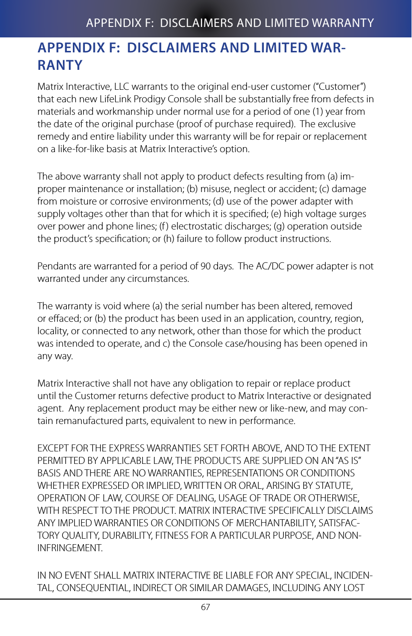 67APPENDIX F:  DISCLAIMERS AND LIMITED WARRANTYappenDIX f:  DIsClaIMeRs anD lIMITeD WaR-RanTyMatrix Interactive, LLC warrants to the original end-user customer (&ldquo;Customer&rdquo;) that each new LifeLink Prodigy Console shall be substantially free from defects in materials and workmanship under normal use for a period of one (1) year from the date of the original purchase (proof of purchase required).  The exclusive remedy and entire liability under this warranty will be for repair or replacement on a like-for-like basis at Matrix Interactive&rsquo;s option.The above warranty shall not apply to product defects resulting from (a) im-proper maintenance or installation; (b) misuse, neglect or accident; (c) damage from moisture or corrosive environments; (d) use of the power adapter with supply voltages other than that for which it is specied; (e) high voltage surges over power and phone lines; (f) electrostatic discharges; (g) operation outside the product&rsquo;s specication; or (h) failure to follow product instructions.Pendants are warranted for a period of 90 days.  The AC/DC power adapter is not warranted under any circumstances.The warranty is void where (a) the serial number has been altered, removed or eaced; or (b) the product has been used in an application, country, region, locality, or connected to any network, other than those for which the product was intended to operate, and c) the Console case/housing has been opened in any way.Matrix Interactive shall not have any obligation to repair or replace product until the Customer returns defective product to Matrix Interactive or designated agent.  Any replacement product may be either new or like-new, and may con-tain remanufactured parts, equivalent to new in performance.EXCEPT FOR THE EXPRESS WARRANTIES SET FORTH ABOVE, AND TO THE EXTENT PERMITTED BY APPLICABLE LAW, THE PRODUCTS ARE SUPPLIED ON AN &ldquo;AS IS&rdquo; BASIS AND THERE ARE NO WARRANTIES, REPRESENTATIONS OR CONDITIONS WHETHER EXPRESSED OR IMPLIED, WRITTEN OR ORAL, ARISING BY STATUTE, OPERATION OF LAW, COURSE OF DEALING, USAGE OF TRADE OR OTHERWISE, WITH RESPECT TO THE PRODUCT. MATRIX INTERACTIVE SPECIFICALLY DISCLAIMS ANY IMPLIED WARRANTIES OR CONDITIONS OF MERCHANTABILITY, SATISFAC-TORY QUALITY, DURABILITY, FITNESS FOR A PARTICULAR PURPOSE, AND NON-INFRINGEMENT.IN NO EVENT SHALL MATRIX INTERACTIVE BE LIABLE FOR ANY SPECIAL, INCIDEN-TAL, CONSEQUENTIAL, INDIRECT OR SIMILAR DAMAGES, INCLUDING ANY LOST 