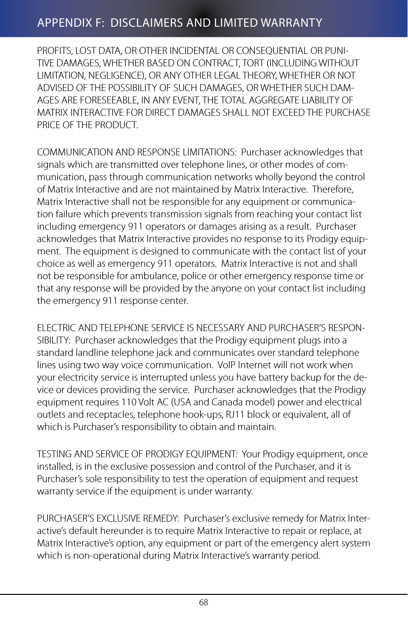68APPENDIX F:  DISCLAIMERS AND LIMITED WARRANTYPROFITS, LOST DATA, OR OTHER INCIDENTAL OR CONSEQUENTIAL OR PUNI-TIVE DAMAGES, WHETHER BASED ON CONTRACT, TORT (INCLUDING WITHOUT LIMITATION, NEGLIGENCE), OR ANY OTHER LEGAL THEORY, WHETHER OR NOT ADVISED OF THE POSSIBILITY OF SUCH DAMAGES, OR WHETHER SUCH DAM-AGES ARE FORESEEABLE, IN ANY EVENT, THE TOTAL AGGREGATE LIABILITY OF MATRIX INTERACTIVE FOR DIRECT DAMAGES SHALL NOT EXCEED THE PURCHASE PRICE OF THE PRODUCT.COMMUNICATION AND RESPONSE LIMITATIONS:  Purchaser acknowledges that signals which are transmitted over telephone lines, or other modes of com-munication, pass through communication networks wholly beyond the control of Matrix Interactive and are not maintained by Matrix Interactive.  Therefore, Matrix Interactive shall not be responsible for any equipment or communica-tion failure which prevents transmission signals from reaching your contact list including emergency 911 operators or damages arising as a result.  Purchaser acknowledges that Matrix Interactive provides no response to its Prodigy equip-ment.  The equipment is designed to communicate with the contact list of your choice as well as emergency 911 operators.  Matrix Interactive is not and shall not be responsible for ambulance, police or other emergency response time or that any response will be provided by the anyone on your contact list including the emergency 911 response center.ELECTRIC AND TELEPHONE SERVICE IS NECESSARY AND PURCHASER&rsquo;S RESPON-SIBILITY:  Purchaser acknowledges that the Prodigy equipment plugs into a standard landline telephone jack and communicates over standard telephone lines using two way voice communication.  VoIP Internet will not work when your electricity service is interrupted unless you have battery backup for the de-vice or devices providing the service.  Purchaser acknowledges that the Prodigy equipment requires 110 Volt AC (USA and Canada model) power and electrical outlets and receptacles, telephone hook-ups, RJ11 block or equivalent, all of which is Purchaser&rsquo;s responsibility to obtain and maintain.TESTING AND SERVICE OF PRODIGY EQUIPMENT:  Your Prodigy equipment, once installed, is in the exclusive possession and control of the Purchaser, and it is Purchaser&rsquo;s sole responsibility to test the operation of equipment and request warranty service if the equipment is under warranty.PURCHASER&rsquo;S EXCLUSIVE REMEDY:  Purchaser&rsquo;s exclusive remedy for Matrix Inter-active&rsquo;s default hereunder is to require Matrix Interactive to repair or replace, at Matrix Interactive&rsquo;s option, any equipment or part of the emergency alert system which is non-operational during Matrix Interactive&rsquo;s warranty period.