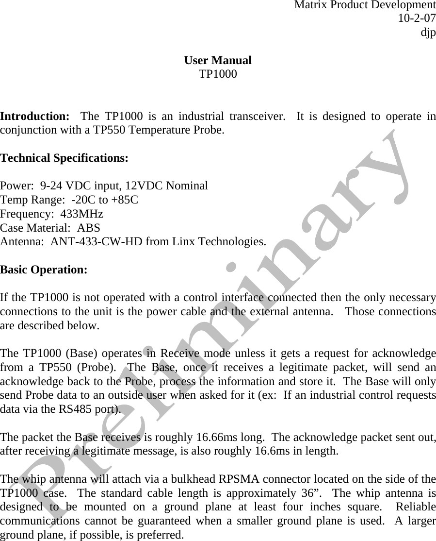   Matrix Product Development 10-2-07 djp  User Manual TP1000   Introduction:  The TP1000 is an industrial transceiver.  It is designed to operate in conjunction with a TP550 Temperature Probe.    Technical Specifications:  Power:  9-24 VDC input, 12VDC Nominal Temp Range:  -20C to +85C Frequency:  433MHz Case Material:  ABS Antenna:  ANT-433-CW-HD from Linx Technologies.   Basic Operation:  If the TP1000 is not operated with a control interface connected then the only necessary connections to the unit is the power cable and the external antenna.   Those connections are described below.    The TP1000 (Base) operates in Receive mode unless it gets a request for acknowledge from a TP550 (Probe).  The Base, once it receives a legitimate packet, will send an acknowledge back to the Probe, process the information and store it.  The Base will only send Probe data to an outside user when asked for it (ex:  If an industrial control requests data via the RS485 port).  The packet the Base receives is roughly 16.66ms long.  The acknowledge packet sent out, after receiving a legitimate message, is also roughly 16.6ms in length.    The whip antenna will attach via a bulkhead RPSMA connector located on the side of the TP1000 case.  The standard cable length is approximately 36”.  The whip antenna is designed to be mounted on a ground plane at least four inches square.  Reliable communications cannot be guaranteed when a smaller ground plane is used.  A larger ground plane, if possible, is preferred.    