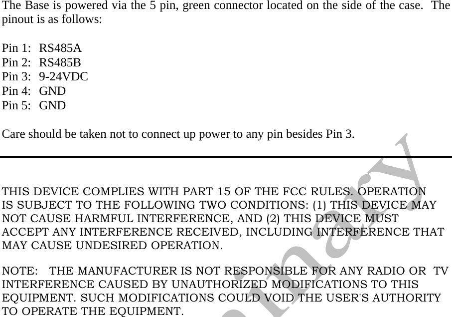   The Base is powered via the 5 pin, green connector located on the side of the case.  The pinout is as follows:  Pin 1:  RS485A Pin 2:  RS485B Pin 3:  9-24VDC Pin 4:  GND Pin 5:  GND  Care should be taken not to connect up power to any pin besides Pin 3.      THIS DEVICE COMPLIES WITH PART 15 OF THE FCC RULES. OPERATION IS SUBJECT TO THE FOLLOWING TWO CONDITIONS: (1) THIS DEVICE MAY NOT CAUSE HARMFUL INTERFERENCE, AND (2) THIS DEVICE MUST  ACCEPT ANY INTERFERENCE RECEIVED, INCLUDING INTERFERENCE THAT MAY CAUSE UNDESIRED OPERATION.  NOTE:   THE MANUFACTURER IS NOT RESPONSIBLE FOR ANY RADIO OR  TV INTERFERENCE CAUSED BY UNAUTHORIZED MODIFICATIONS TO THIS EQUIPMENT. SUCH MODIFICATIONS COULD VOID THE USER&apos;S AUTHORITY TO OPERATE THE EQUIPMENT.  