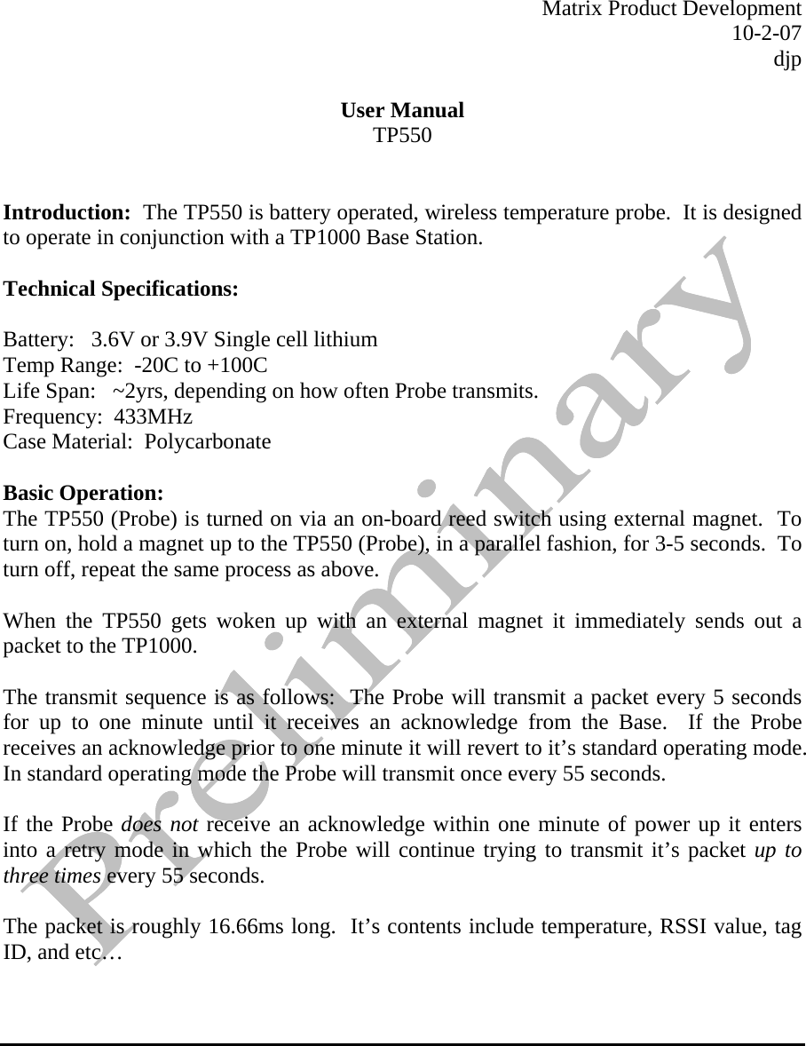  Matrix Product Development 10-2-07 djp  User Manual TP550   Introduction:  The TP550 is battery operated, wireless temperature probe.  It is designed to operate in conjunction with a TP1000 Base Station.    Technical Specifications:     Battery:   3.6V or 3.9V Single cell lithium Temp Range:  -20C to +100C Life Span:   ~2yrs, depending on how often Probe transmits.   Frequency:  433MHz Case Material:  Polycarbonate  Basic Operation: The TP550 (Probe) is turned on via an on-board reed switch using external magnet.  To turn on, hold a magnet up to the TP550 (Probe), in a parallel fashion, for 3-5 seconds.  To turn off, repeat the same process as above.   When the TP550 gets woken up with an external magnet it immediately sends out a packet to the TP1000.    The transmit sequence is as follows:  The Probe will transmit a packet every 5 seconds for up to one minute until it receives an acknowledge from the Base.  If the Probe receives an acknowledge prior to one minute it will revert to it’s standard operating mode.  In standard operating mode the Probe will transmit once every 55 seconds.    If the Probe does not receive an acknowledge within one minute of power up it enters into a retry mode in which the Probe will continue trying to transmit it’s packet up to three times every 55 seconds.    The packet is roughly 16.66ms long.  It’s contents include temperature, RSSI value, tag ID, and etc…         