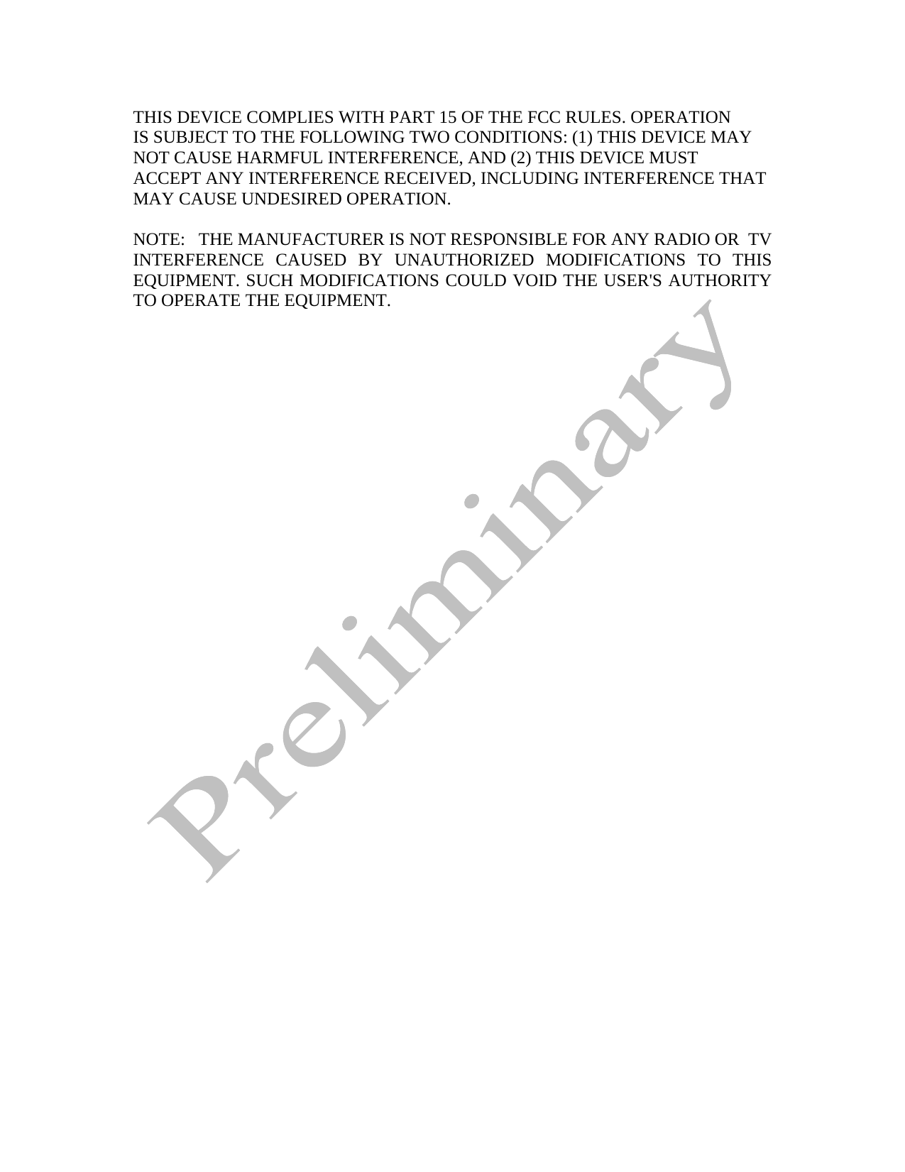  THIS DEVICE COMPLIES WITH PART 15 OF THE FCC RULES. OPERATION IS SUBJECT TO THE FOLLOWING TWO CONDITIONS: (1) THIS DEVICE MAY NOT CAUSE HARMFUL INTERFERENCE, AND (2) THIS DEVICE MUST  ACCEPT ANY INTERFERENCE RECEIVED, INCLUDING INTERFERENCE THAT MAY CAUSE UNDESIRED OPERATION.  NOTE:   THE MANUFACTURER IS NOT RESPONSIBLE FOR ANY RADIO OR  TV INTERFERENCE CAUSED BY UNAUTHORIZED MODIFICATIONS TO THIS EQUIPMENT. SUCH MODIFICATIONS COULD VOID THE USER&apos;S AUTHORITY TO OPERATE THE EQUIPMENT.  