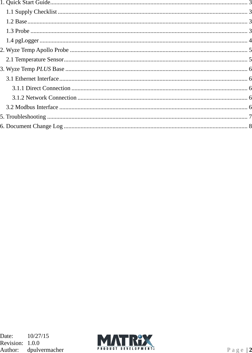 Date:   10/27/15 Revision:  1.0.0   Author:  dpulvermacher  Page | 2 1. Quick Start Guide.................................................................................................................................. 3 1.1 Supply Checklist ............................................................................................................................. 3 1.2 Base ................................................................................................................................................. 3 1.3 Probe ............................................................................................................................................... 3 1.4 pgLogger ......................................................................................................................................... 4 2. Wyze Temp Apollo Probe ..................................................................................................................... 5 2.1 Temperature Sensor ......................................................................................................................... 5 3. Wyze Temp PLUS Base ........................................................................................................................ 6 3.1 Ethernet Interface ............................................................................................................................ 6 3.1.1 Direct Connection .................................................................................................................... 6 3.1.2 Network Connection ................................................................................................................ 6 3.2 Modbus Interface ............................................................................................................................ 6 5. Troubleshooting .................................................................................................................................... 7 6. Document Change Log ......................................................................................................................... 8  