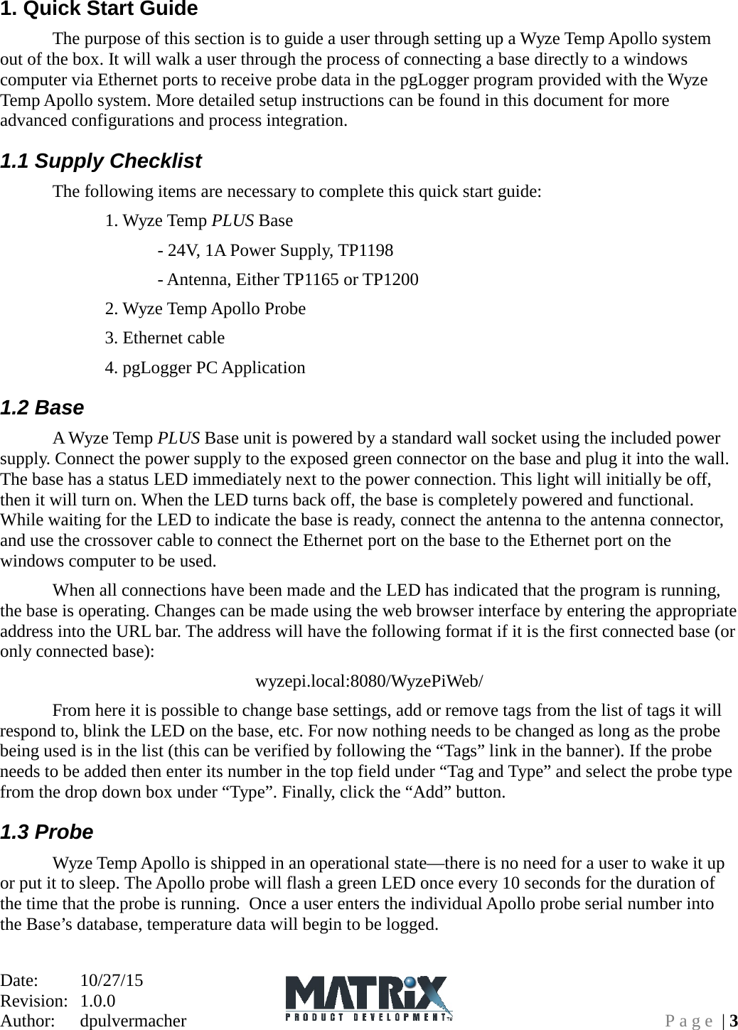 Date:   10/27/15 Revision:  1.0.0   Author:  dpulvermacher  Page | 3 1. Quick Start Guide   The purpose of this section is to guide a user through setting up a Wyze Temp Apollo system out of the box. It will walk a user through the process of connecting a base directly to a windows computer via Ethernet ports to receive probe data in the pgLogger program provided with the Wyze Temp Apollo system. More detailed setup instructions can be found in this document for more advanced configurations and process integration. 1.1 Supply Checklist  The following items are necessary to complete this quick start guide:     1. Wyze Temp PLUS Base        - 24V, 1A Power Supply, TP1198       - Antenna, Either TP1165 or TP1200     2. Wyze Temp Apollo Probe     3. Ethernet cable      4. pgLogger PC Application 1.2 Base  A Wyze Temp PLUS Base unit is powered by a standard wall socket using the included power supply. Connect the power supply to the exposed green connector on the base and plug it into the wall. The base has a status LED immediately next to the power connection. This light will initially be off, then it will turn on. When the LED turns back off, the base is completely powered and functional. While waiting for the LED to indicate the base is ready, connect the antenna to the antenna connector, and use the crossover cable to connect the Ethernet port on the base to the Ethernet port on the windows computer to be used.   When all connections have been made and the LED has indicated that the program is running, the base is operating. Changes can be made using the web browser interface by entering the appropriate address into the URL bar. The address will have the following format if it is the first connected base (or only connected base): wyzepi.local:8080/WyzePiWeb/  From here it is possible to change base settings, add or remove tags from the list of tags it will respond to, blink the LED on the base, etc. For now nothing needs to be changed as long as the probe being used is in the list (this can be verified by following the “Tags” link in the banner). If the probe needs to be added then enter its number in the top field under “Tag and Type” and select the probe type from the drop down box under “Type”. Finally, click the “Add” button. 1.3 Probe  Wyze Temp Apollo is shipped in an operational state—there is no need for a user to wake it up or put it to sleep. The Apollo probe will flash a green LED once every 10 seconds for the duration of the time that the probe is running.  Once a user enters the individual Apollo probe serial number into the Base’s database, temperature data will begin to be logged.   