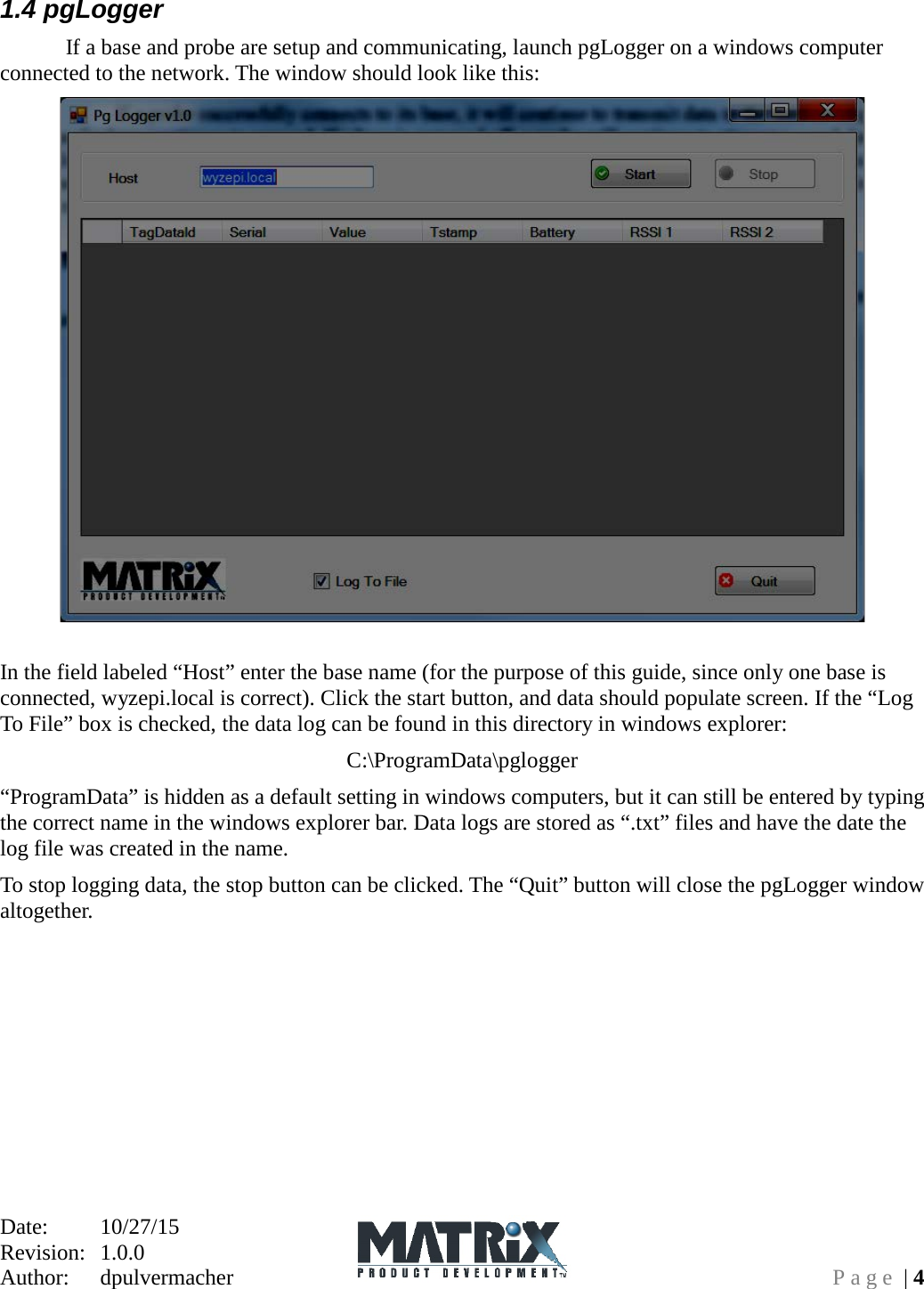 Date:   10/27/15 Revision:  1.0.0   Author:  dpulvermacher  Page | 4 1.4 pgLogger   If a base and probe are setup and communicating, launch pgLogger on a windows computer connected to the network. The window should look like this:  In the field labeled “Host” enter the base name (for the purpose of this guide, since only one base is connected, wyzepi.local is correct). Click the start button, and data should populate screen. If the “Log To File” box is checked, the data log can be found in this directory in windows explorer: C:\ProgramData\pglogger “ProgramData” is hidden as a default setting in windows computers, but it can still be entered by typing the correct name in the windows explorer bar. Data logs are stored as “.txt” files and have the date the log file was created in the name. To stop logging data, the stop button can be clicked. The “Quit” button will close the pgLogger window altogether. 