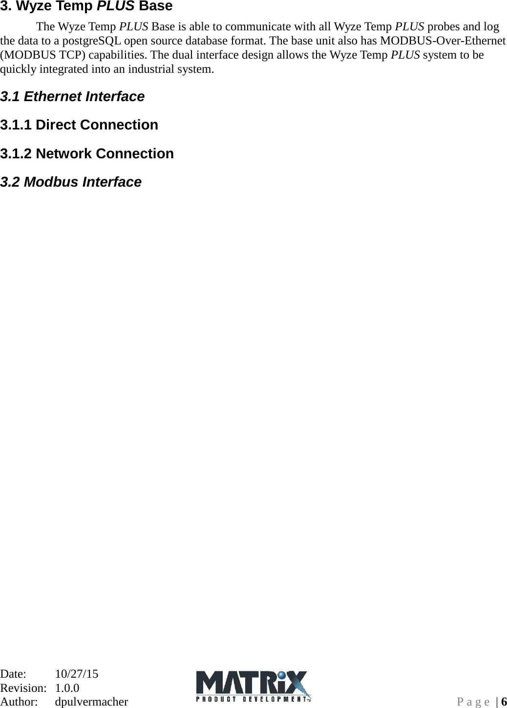 Date:   10/27/15 Revision:  1.0.0   Author:  dpulvermacher  Page | 6 3. Wyze Temp PLUS Base  The Wyze Temp PLUS Base is able to communicate with all Wyze Temp PLUS probes and log the data to a postgreSQL open source database format. The base unit also has MODBUS-Over-Ethernet (MODBUS TCP) capabilities. The dual interface design allows the Wyze Temp PLUS system to be quickly integrated into an industrial system. 3.1 Ethernet Interface 3.1.1 Direct Connection 3.1.2 Network Connection 3.2 Modbus Interface 