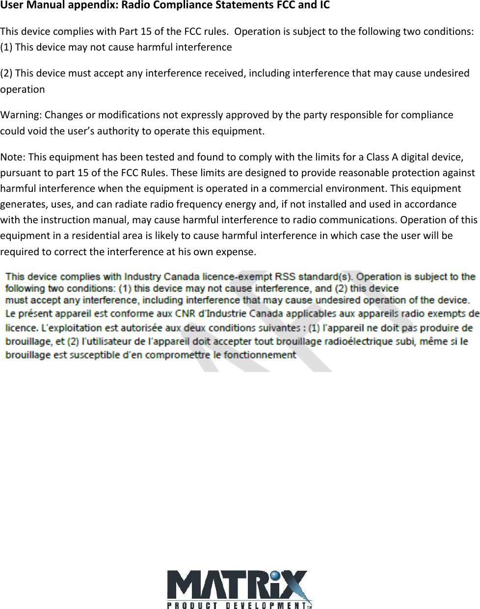 User Manual appendix: Radio Compliance Statements FCC and IC This device complies with Part 15 of the FCC rules.  Operation is subject to the following two conditions: (1) This device may not cause harmful interference (2) This device must accept any interference received, including interference that may cause undesired operation Warning: Changes or modifications not expressly approved by the party responsible for compliance could void the user’s authority to operate this equipment. Note: This equipment has been tested and found to comply with the limits for a Class A digital device, pursuant to part 15 of the FCC Rules. These limits are designed to provide reasonable protection against harmful interference when the equipment is operated in a commercial environment. This equipment generates, uses, and can radiate radio frequency energy and, if not installed and used in accordance with the instruction manual, may cause harmful interference to radio communications. Operation of this equipment in a residential area is likely to cause harmful interference in which case the user will be required to correct the interference at his own expense.          