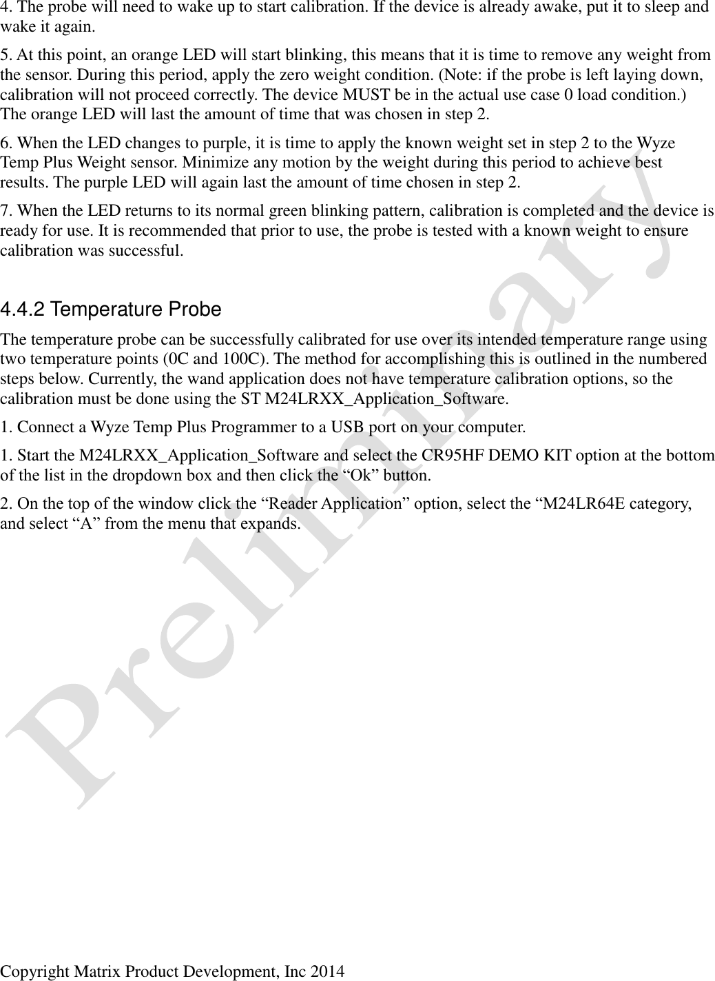  Copyright Matrix Product Development, Inc 2014  4. The probe will need to wake up to start calibration. If the device is already awake, put it to sleep and wake it again. 5. At this point, an orange LED will start blinking, this means that it is time to remove any weight from the sensor. During this period, apply the zero weight condition. (Note: if the probe is left laying down, calibration will not proceed correctly. The device MUST be in the actual use case 0 load condition.) The orange LED will last the amount of time that was chosen in step 2. 6. When the LED changes to purple, it is time to apply the known weight set in step 2 to the Wyze Temp Plus Weight sensor. Minimize any motion by the weight during this period to achieve best results. The purple LED will again last the amount of time chosen in step 2. 7. When the LED returns to its normal green blinking pattern, calibration is completed and the device is ready for use. It is recommended that prior to use, the probe is tested with a known weight to ensure calibration was successful.  4.4.2 Temperature Probe The temperature probe can be successfully calibrated for use over its intended temperature range using two temperature points (0C and 100C). The method for accomplishing this is outlined in the numbered steps below. Currently, the wand application does not have temperature calibration options, so the calibration must be done using the ST M24LRXX_Application_Software. 1. Connect a Wyze Temp Plus Programmer to a USB port on your computer. 1. Start the M24LRXX_Application_Software and select the CR95HF DEMO KIT option at the bottom of the list in the dropdown box and then click the “Ok” button. 2. On the top of the window click the “Reader Application” option, select the “M24LR64E category, and select “A” from the menu that expands.  