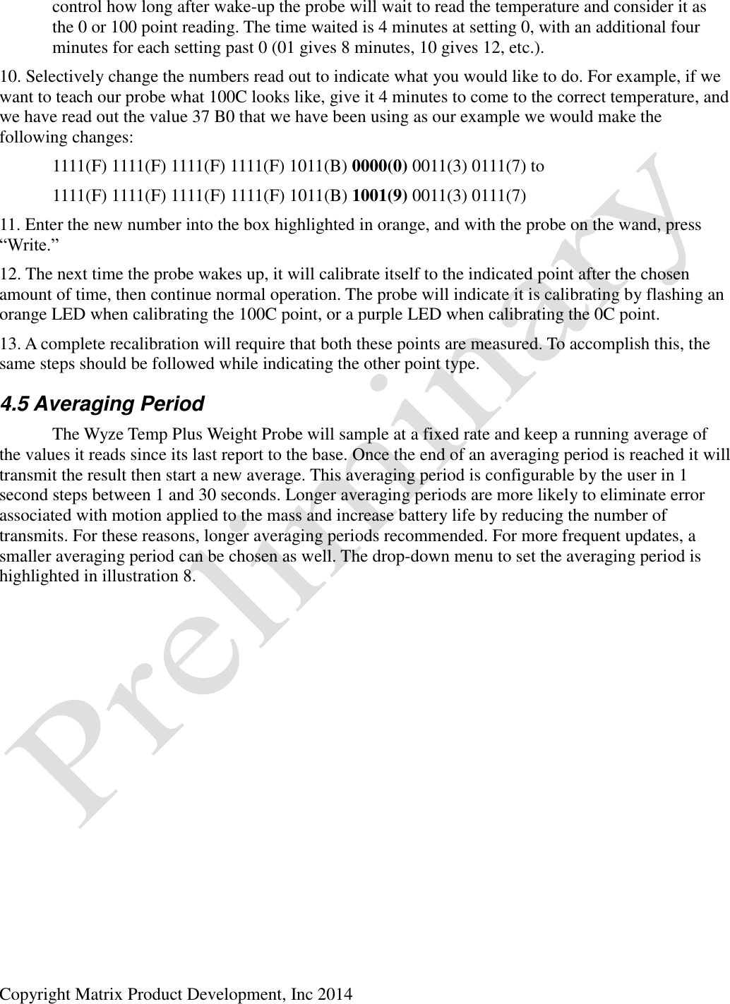  Copyright Matrix Product Development, Inc 2014    control how long after wake-up the probe will wait to read the temperature and consider it as   the 0 or 100 point reading. The time waited is 4 minutes at setting 0, with an additional four   minutes for each setting past 0 (01 gives 8 minutes, 10 gives 12, etc.). 10. Selectively change the numbers read out to indicate what you would like to do. For example, if we want to teach our probe what 100C looks like, give it 4 minutes to come to the correct temperature, and we have read out the value 37 B0 that we have been using as our example we would make the following changes:   1111(F) 1111(F) 1111(F) 1111(F) 1011(B) 0000(0) 0011(3) 0111(7) to   1111(F) 1111(F) 1111(F) 1111(F) 1011(B) 1001(9) 0011(3) 0111(7) 11. Enter the new number into the box highlighted in orange, and with the probe on the wand, press “Write.” 12. The next time the probe wakes up, it will calibrate itself to the indicated point after the chosen amount of time, then continue normal operation. The probe will indicate it is calibrating by flashing an orange LED when calibrating the 100C point, or a purple LED when calibrating the 0C point. 13. A complete recalibration will require that both these points are measured. To accomplish this, the same steps should be followed while indicating the other point type. 4.5 Averaging Period   The Wyze Temp Plus Weight Probe will sample at a fixed rate and keep a running average of the values it reads since its last report to the base. Once the end of an averaging period is reached it will transmit the result then start a new average. This averaging period is configurable by the user in 1 second steps between 1 and 30 seconds. Longer averaging periods are more likely to eliminate error associated with motion applied to the mass and increase battery life by reducing the number of transmits. For these reasons, longer averaging periods recommended. For more frequent updates, a smaller averaging period can be chosen as well. The drop-down menu to set the averaging period is highlighted in illustration 8. 