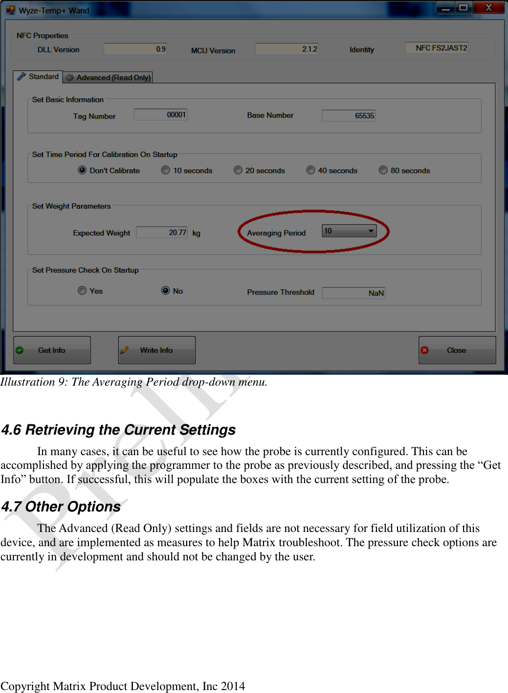  Copyright Matrix Product Development, Inc 2014   4.6 Retrieving the Current Settings   In many cases, it can be useful to see how the probe is currently configured. This can be accomplished by applying the programmer to the probe as previously described, and pressing the “Get Info” button. If successful, this will populate the boxes with the current setting of the probe. 4.7 Other Options   The Advanced (Read Only) settings and fields are not necessary for field utilization of this device, and are implemented as measures to help Matrix troubleshoot. The pressure check options are currently in development and should not be changed by the user. Illustration 9: The Averaging Period drop-down menu. 