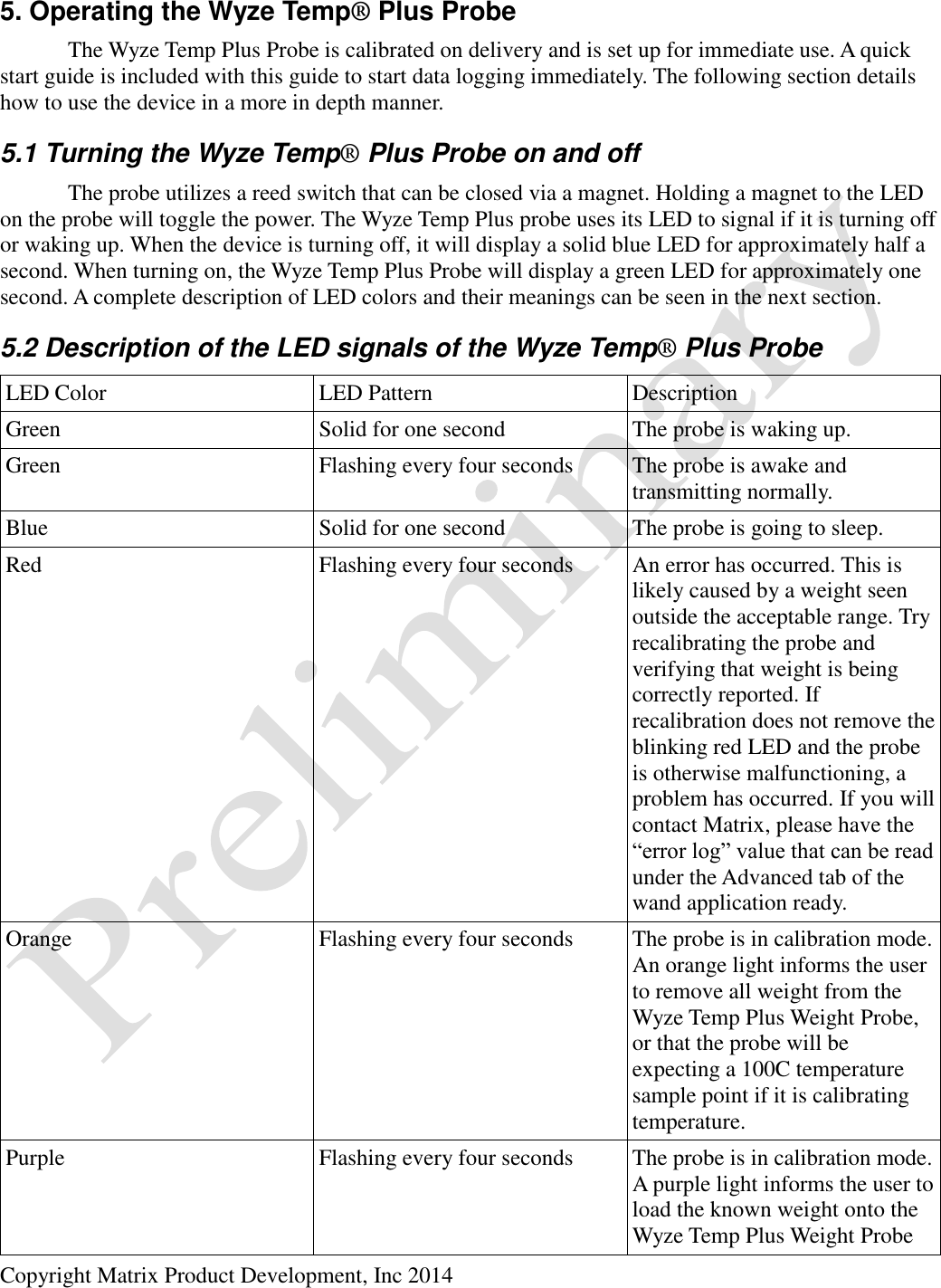  Copyright Matrix Product Development, Inc 2014  5. Operating the Wyze Temp® Plus Probe   The Wyze Temp Plus Probe is calibrated on delivery and is set up for immediate use. A quick start guide is included with this guide to start data logging immediately. The following section details how to use the device in a more in depth manner. 5.1 Turning the Wyze Temp® Plus Probe on and off   The probe utilizes a reed switch that can be closed via a magnet. Holding a magnet to the LED on the probe will toggle the power. The Wyze Temp Plus probe uses its LED to signal if it is turning off or waking up. When the device is turning off, it will display a solid blue LED for approximately half a second. When turning on, the Wyze Temp Plus Probe will display a green LED for approximately one second. A complete description of LED colors and their meanings can be seen in the next section. 5.2 Description of the LED signals of the Wyze Temp® Plus Probe LED Color LED Pattern Description Green Solid for one second The probe is waking up. Green Flashing every four seconds The probe is awake and transmitting normally. Blue Solid for one second The probe is going to sleep. Red Flashing every four seconds An error has occurred. This is likely caused by a weight seen outside the acceptable range. Try recalibrating the probe and verifying that weight is being correctly reported. If recalibration does not remove the blinking red LED and the probe is otherwise malfunctioning, a problem has occurred. If you will contact Matrix, please have the “error log” value that can be read under the Advanced tab of the wand application ready. Orange Flashing every four seconds The probe is in calibration mode. An orange light informs the user to remove all weight from the Wyze Temp Plus Weight Probe, or that the probe will be expecting a 100C temperature sample point if it is calibrating temperature. Purple Flashing every four seconds The probe is in calibration mode. A purple light informs the user to load the known weight onto the Wyze Temp Plus Weight Probe 