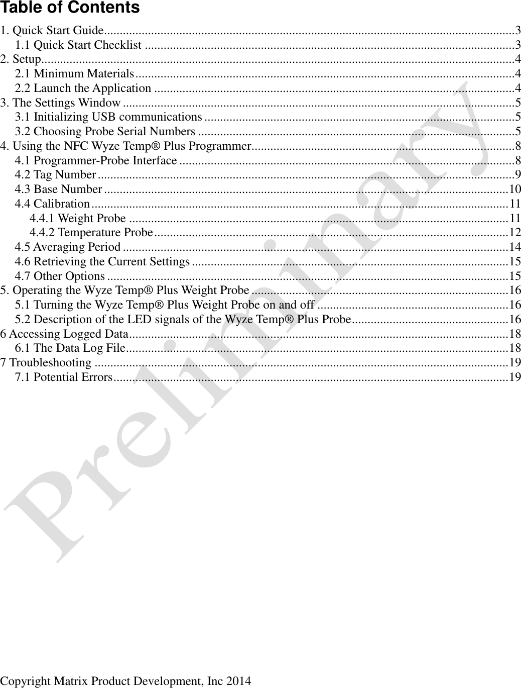  Copyright Matrix Product Development, Inc 2014   Table of Contents 1. Quick Start Guide................................................................................................................................... 3 1.1 Quick Start Checklist ...................................................................................................................... 3 2. Setup....................................................................................................................................................... 4 2.1 Minimum Materials ......................................................................................................................... 4 2.2 Launch the Application ................................................................................................................... 4 3. The Settings Window ............................................................................................................................. 5 3.1 Initializing USB communications ................................................................................................... 5 3.2 Choosing Probe Serial Numbers ..................................................................................................... 5 4. Using the NFC Wyze Temp® Plus Programmer.................................................................................... 8 4.1 Programmer-Probe Interface ........................................................................................................... 8 4.2 Tag Number ..................................................................................................................................... 9 4.3 Base Number ................................................................................................................................. 10 4.4 Calibration ..................................................................................................................................... 11 4.4.1 Weight Probe ......................................................................................................................... 11 4.4.2 Temperature Probe ................................................................................................................. 12 4.5 Averaging Period ........................................................................................................................... 14 4.6 Retrieving the Current Settings ..................................................................................................... 15 4.7 Other Options ................................................................................................................................ 15 5. Operating the Wyze Temp® Plus Weight Probe .................................................................................. 16 5.1 Turning the Wyze Temp® Plus Weight Probe on and off ............................................................. 16 5.2 Description of the LED signals of the Wyze Temp® Plus Probe .................................................. 16 6 Accessing Logged Data ......................................................................................................................... 18 6.1 The Data Log File .......................................................................................................................... 18 7 Troubleshooting .................................................................................................................................... 19 7.1 Potential Errors .............................................................................................................................. 19  