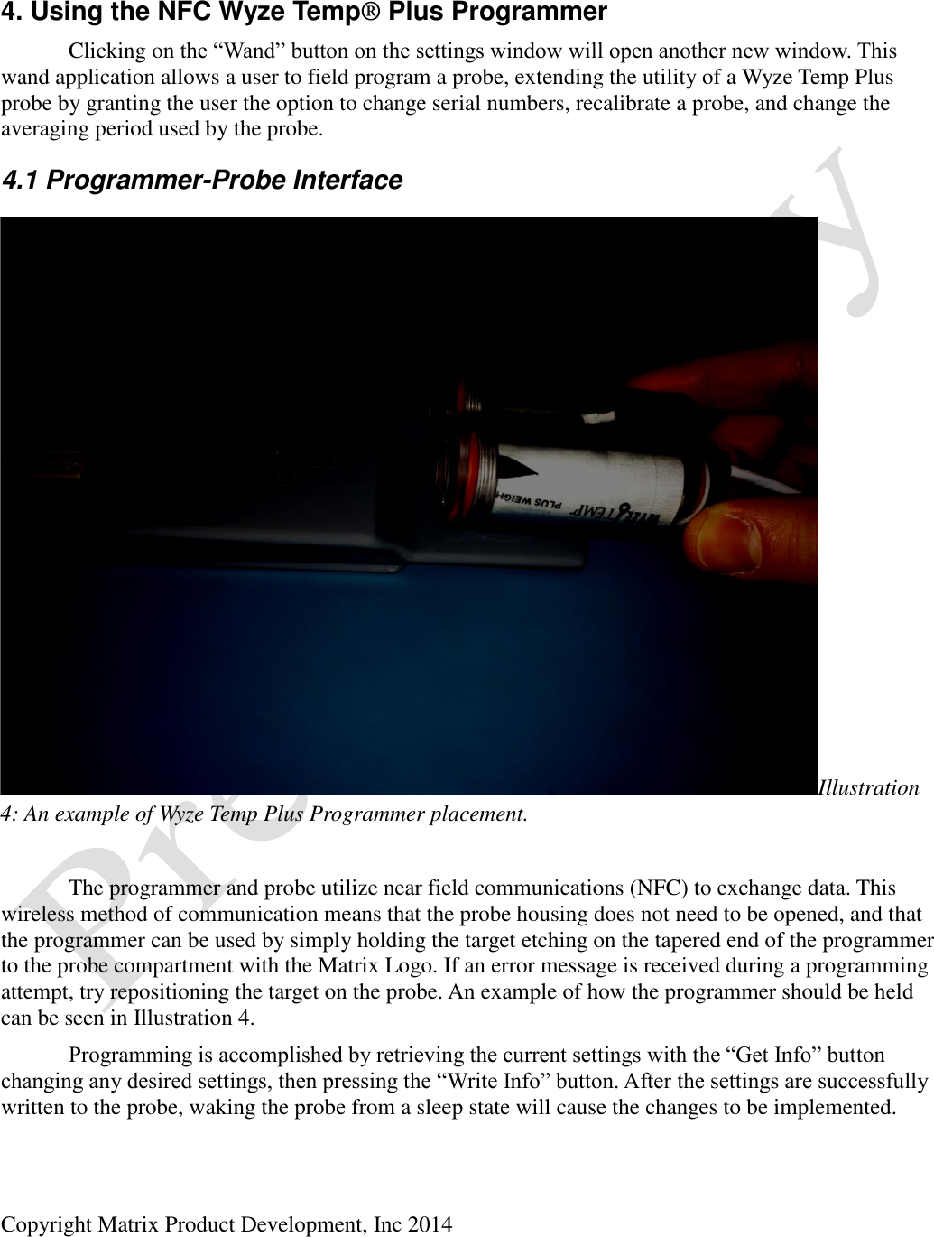 Copyright Matrix Product Development, Inc 2014   4. Using the NFC Wyze Temp® Plus Programmer   Clicking on the “Wand” button on the settings window will open another new window. This wand application allows a user to field program a probe, extending the utility of a Wyze Temp Plus probe by granting the user the option to change serial numbers, recalibrate a probe, and change the averaging period used by the probe. 4.1 Programmer-Probe Interface      The programmer and probe utilize near field communications (NFC) to exchange data. This wireless method of communication means that the probe housing does not need to be opened, and that the programmer can be used by simply holding the target etching on the tapered end of the programmer to the probe compartment with the Matrix Logo. If an error message is received during a programming attempt, try repositioning the target on the probe. An example of how the programmer should be held can be seen in Illustration 4.  Programming is accomplished by retrieving the current settings with the “Get Info” button changing any desired settings, then pressing the “Write Info” button. After the settings are successfully written to the probe, waking the probe from a sleep state will cause the changes to be implemented. Illustration 4: An example of Wyze Temp Plus Programmer placement. 