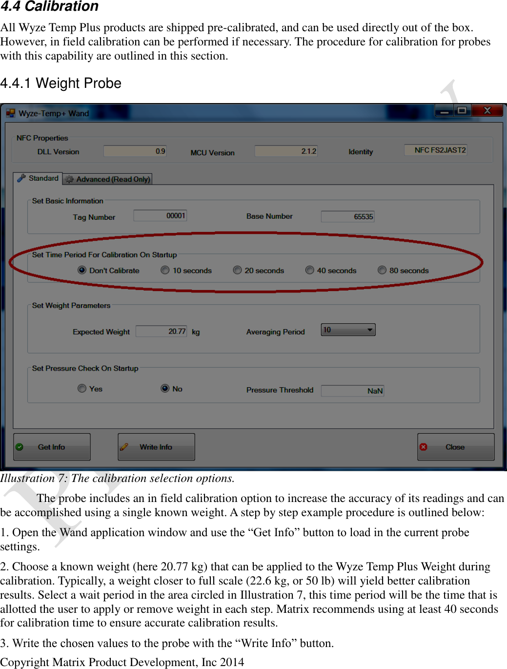  Copyright Matrix Product Development, Inc 2014   4.4 Calibration All Wyze Temp Plus products are shipped pre-calibrated, and can be used directly out of the box. However, in field calibration can be performed if necessary. The procedure for calibration for probes with this capability are outlined in this section. 4.4.1 Weight Probe   The probe includes an in field calibration option to increase the accuracy of its readings and can be accomplished using a single known weight. A step by step example procedure is outlined below: 1. Open the Wand application window and use the “Get Info” button to load in the current probe settings. 2. Choose a known weight (here 20.77 kg) that can be applied to the Wyze Temp Plus Weight during calibration. Typically, a weight closer to full scale (22.6 kg, or 50 lb) will yield better calibration results. Select a wait period in the area circled in Illustration 7, this time period will be the time that is allotted the user to apply or remove weight in each step. Matrix recommends using at least 40 seconds for calibration time to ensure accurate calibration results. 3. Write the chosen values to the probe with the “Write Info” button. Illustration 7: The calibration selection options. 