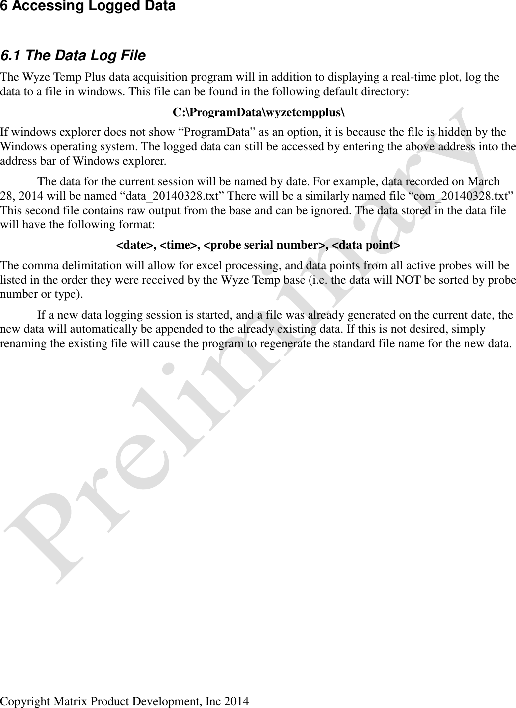  Copyright Matrix Product Development, Inc 2014  6 Accessing Logged Data  6.1 The Data Log File The Wyze Temp Plus data acquisition program will in addition to displaying a real-time plot, log the data to a file in windows. This file can be found in the following default directory: C:\ProgramData\wyzetempplus\ If windows explorer does not show “ProgramData” as an option, it is because the file is hidden by the Windows operating system. The logged data can still be accessed by entering the above address into the address bar of Windows explorer.   The data for the current session will be named by date. For example, data recorded on March 28, 2014 will be named “data_20140328.txt” There will be a similarly named file “com_20140328.txt” This second file contains raw output from the base and can be ignored. The data stored in the data file will have the following format: &lt;date&gt;, &lt;time&gt;, &lt;probe serial number&gt;, &lt;data point&gt; The comma delimitation will allow for excel processing, and data points from all active probes will be listed in the order they were received by the Wyze Temp base (i.e. the data will NOT be sorted by probe number or type).   If a new data logging session is started, and a file was already generated on the current date, the new data will automatically be appended to the already existing data. If this is not desired, simply renaming the existing file will cause the program to regenerate the standard file name for the new data. 