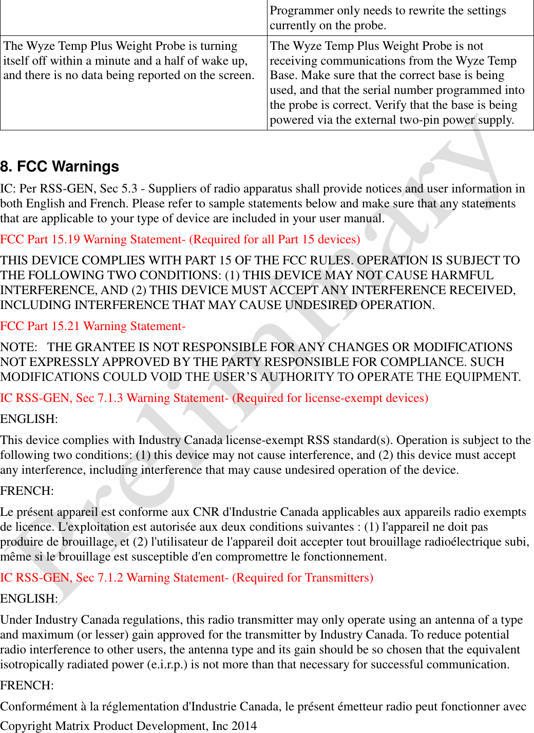  Copyright Matrix Product Development, Inc 2014  Programmer only needs to rewrite the settings currently on the probe. The Wyze Temp Plus Weight Probe is turning itself off within a minute and a half of wake up, and there is no data being reported on the screen. The Wyze Temp Plus Weight Probe is not receiving communications from the Wyze Temp Base. Make sure that the correct base is being used, and that the serial number programmed into the probe is correct. Verify that the base is being powered via the external two-pin power supply.  8. FCC Warnings IC: Per RSS-GEN, Sec 5.3 - Suppliers of radio apparatus shall provide notices and user information in both English and French. Please refer to sample statements below and make sure that any statements that are applicable to your type of device are included in your user manual. FCC Part 15.19 Warning Statement- (Required for all Part 15 devices)  THIS DEVICE COMPLIES WITH PART 15 OF THE FCC RULES. OPERATION IS SUBJECT TO THE FOLLOWING TWO CONDITIONS: (1) THIS DEVICE MAY NOT CAUSE HARMFUL INTERFERENCE, AND (2) THIS DEVICE MUST ACCEPT ANY INTERFERENCE RECEIVED, INCLUDING INTERFERENCE THAT MAY CAUSE UNDESIRED OPERATION. FCC Part 15.21 Warning Statement- NOTE:   THE GRANTEE IS NOT RESPONSIBLE FOR ANY CHANGES OR MODIFICATIONS NOT EXPRESSLY APPROVED BY THE PARTY RESPONSIBLE FOR COMPLIANCE. SUCH MODIFICATIONS COULD VOID THE USER’S AUTHORITY TO OPERATE THE EQUIPMENT. IC RSS-GEN, Sec 7.1.3 Warning Statement- (Required for license-exempt devices) ENGLISH: This device complies with Industry Canada license-exempt RSS standard(s). Operation is subject to the following two conditions: (1) this device may not cause interference, and (2) this device must accept any interference, including interference that may cause undesired operation of the device. FRENCH:  Le présent appareil est conforme aux CNR d&apos;Industrie Canada applicables aux appareils radio exempts de licence. L&apos;exploitation est autorisée aux deux conditions suivantes : (1) l&apos;appareil ne doit pas produire de brouillage, et (2) l&apos;utilisateur de l&apos;appareil doit accepter tout brouillage radioélectrique subi, même si le brouillage est susceptible d&apos;en compromettre le fonctionnement. IC RSS-GEN, Sec 7.1.2 Warning Statement- (Required for Transmitters) ENGLISH: Under Industry Canada regulations, this radio transmitter may only operate using an antenna of a type and maximum (or lesser) gain approved for the transmitter by Industry Canada. To reduce potential radio interference to other users, the antenna type and its gain should be so chosen that the equivalent isotropically radiated power (e.i.r.p.) is not more than that necessary for successful communication. FRENCH:  Conformément à la réglementation d&apos;Industrie Canada, le présent émetteur radio peut fonctionner avec 