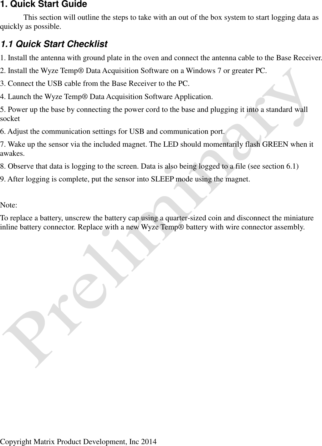  Copyright Matrix Product Development, Inc 2014  1. Quick Start Guide   This section will outline the steps to take with an out of the box system to start logging data as quickly as possible. 1.1 Quick Start Checklist 1. Install the antenna with ground plate in the oven and connect the antenna cable to the Base Receiver. 2. Install the Wyze Temp® Data Acquisition Software on a Windows 7 or greater PC. 3. Connect the USB cable from the Base Receiver to the PC. 4. Launch the Wyze Temp® Data Acquisition Software Application. 5. Power up the base by connecting the power cord to the base and plugging it into a standard wall socket 6. Adjust the communication settings for USB and communication port. 7. Wake up the sensor via the included magnet. The LED should momentarily flash GREEN when it awakes. 8. Observe that data is logging to the screen. Data is also being logged to a file (see section 6.1) 9. After logging is complete, put the sensor into SLEEP mode using the magnet.  Note: To replace a battery, unscrew the battery cap using a quarter-sized coin and disconnect the miniature inline battery connector. Replace with a new Wyze Temp® battery with wire connector assembly.  