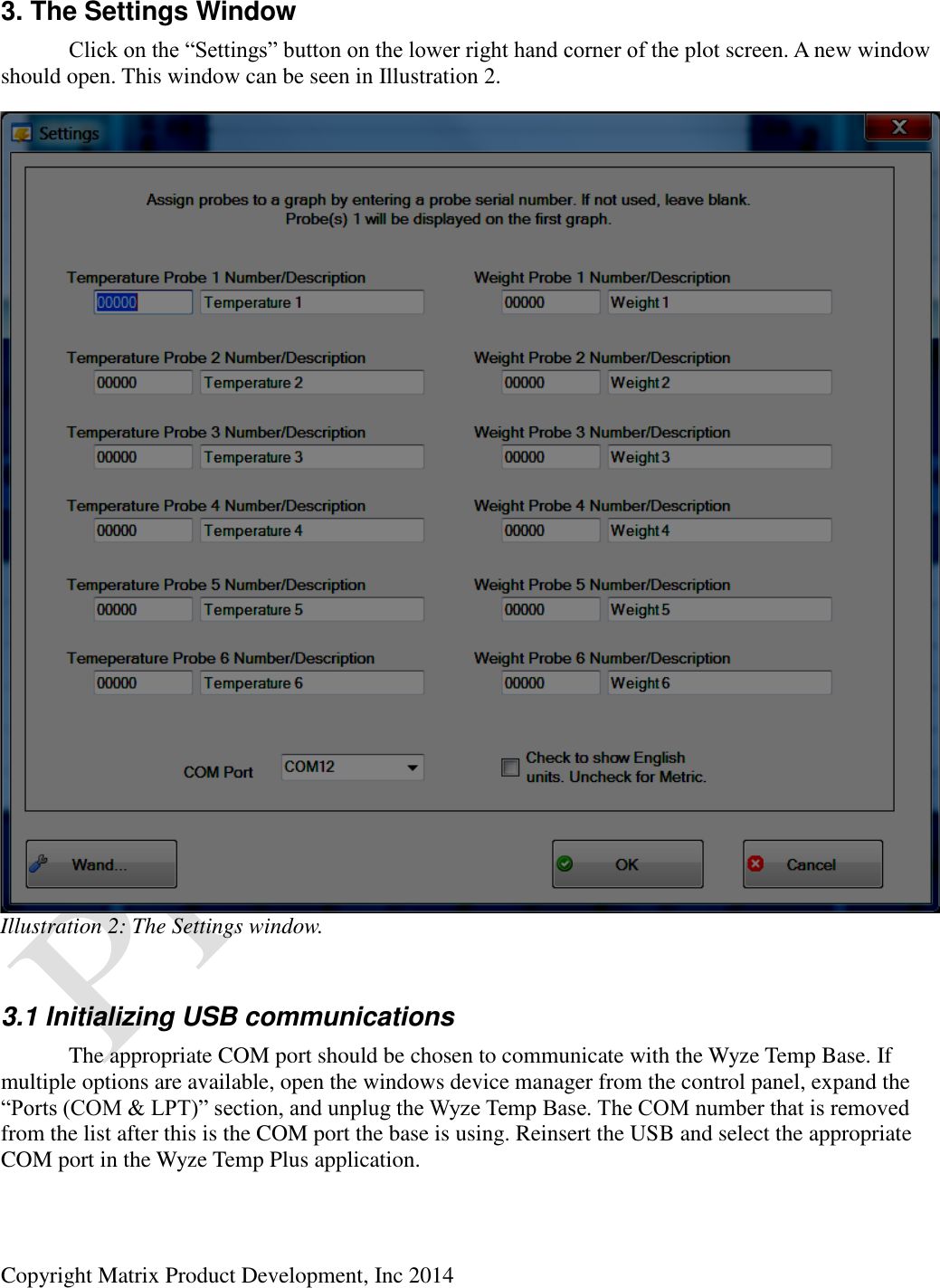  Copyright Matrix Product Development, Inc 2014  3. The Settings Window  Click on the “Settings” button on the lower right hand corner of the plot screen. A new window should open. This window can be seen in Illustration 2.  3.1 Initializing USB communications   The appropriate COM port should be chosen to communicate with the Wyze Temp Base. If multiple options are available, open the windows device manager from the control panel, expand the “Ports (COM &amp; LPT)” section, and unplug the Wyze Temp Base. The COM number that is removed from the list after this is the COM port the base is using. Reinsert the USB and select the appropriate COM port in the Wyze Temp Plus application. Illustration 2: The Settings window. 