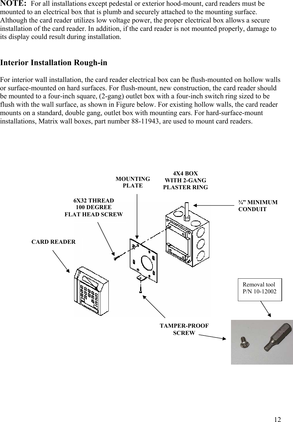  12NOTE:  For all installations except pedestal or exterior hood-mount, card readers must be mounted to an electrical box that is plumb and securely attached to the mounting surface. Although the card reader utilizes low voltage power, the proper electrical box allows a secure installation of the card reader. In addition, if the card reader is not mounted properly, damage to its display could result during installation.   Interior Installation Rough-in  For interior wall installation, the card reader electrical box can be flush-mounted on hollow walls or surface-mounted on hard surfaces. For flush-mount, new construction, the card reader should be mounted to a four-inch square, (2-gang) outlet box with a four-inch switch ring sized to be flush with the wall surface, as shown in Figure below. For existing hollow walls, the card reader mounts on a standard, double gang, outlet box with mounting ears. For hard-surface-mount installations, Matrix wall boxes, part number 88-11943, are used to mount card readers.                                ¾” MINIMUM CONDUIT 4X4 BOX WITH 2-GANGPLASTER RINGMOUNTINGPLATE 6X32 THREAD 100 DEGREE FLAT HEAD SCREWCARD READER TAMPER-PROOF SCREW Removal tool P/N 10-12002 