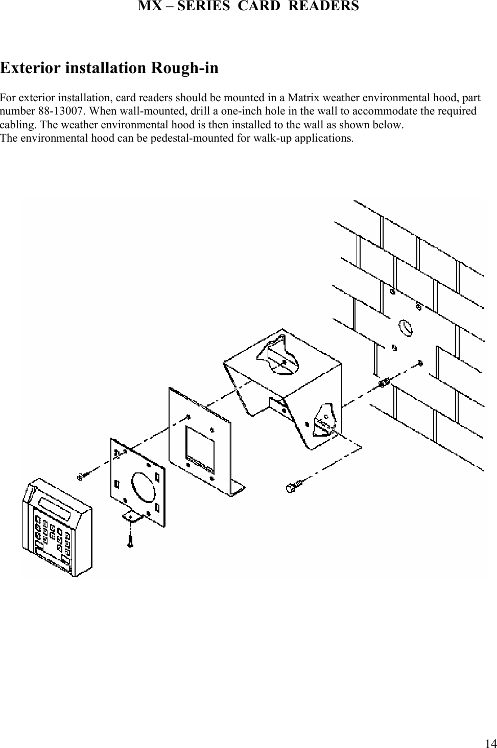  14MX – SERIES  CARD  READERS    Exterior installation Rough-in  For exterior installation, card readers should be mounted in a Matrix weather environmental hood, part number 88-13007. When wall-mounted, drill a one-inch hole in the wall to accommodate the required cabling. The weather environmental hood is then installed to the wall as shown below.  The environmental hood can be pedestal-mounted for walk-up applications.                                     