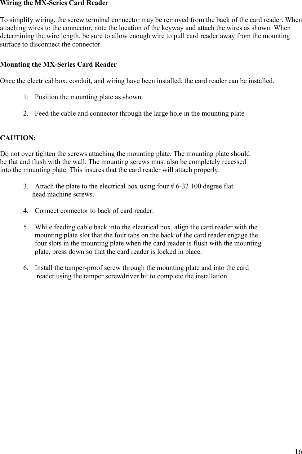  16Wiring the MX-Series Card Reader  To simplify wiring, the screw terminal connector may be removed from the back of the card reader. When attaching wires to the connector, note the location of the keyway and attach the wires as shown. When determining the wire length, be sure to allow enough wire to pull card reader away from the mounting surface to disconnect the connector.  Mounting the MX-Series Card Reader  Once the electrical box, conduit, and wiring have been installed, the card reader can be installed.  1. Position the mounting plate as shown.  2. Feed the cable and connector through the large hole in the mounting plate   CAUTION:  Do not over tighten the screws attaching the mounting plate. The mounting plate should be flat and flush with the wall. The mounting screws must also be completely recessed  into the mounting plate. This insures that the card reader will attach properly.  3. Attach the plate to the electrical box using four # 6-32 100 degree flat       head machine screws.  4. Connect connector to back of card reader.  5. While feeding cable back into the electrical box, align the card reader with the mounting plate slot that the four tabs on the back of the card reader engage the four slots in the mounting plate when the card reader is flush with the mounting plate, press down so that the card reader is locked in place.  6. Install the tamper-proof screw through the mounting plate and into the card  reader using the tamper screwdriver bit to complete the installation.               