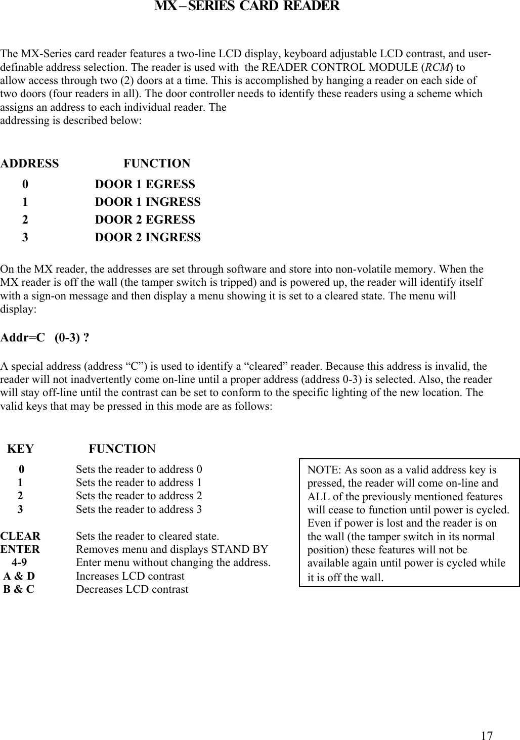  17MX – SERIES  CARD  READER  The MX-Series card reader features a two-line LCD display, keyboard adjustable LCD contrast, and user-definable address selection. The reader is used with  the READER CONTROL MODULE (RCM) to allow access through two (2) doors at a time. This is accomplished by hanging a reader on each side of two doors (four readers in all). The door controller needs to identify these readers using a scheme which assigns an address to each individual reader. The  addressing is described below:   ADDRESS       FUNCTION        0                     DOOR 1 EGRESS        1                     DOOR 1 INGRESS        2                     DOOR 2 EGRESS        3                     DOOR 2 INGRESS  On the MX reader, the addresses are set through software and store into non-volatile memory. When the MX reader is off the wall (the tamper switch is tripped) and is powered up, the reader will identify itself with a sign-on message and then display a menu showing it is set to a cleared state. The menu will display:  Addr=C   (0-3) ?  A special address (address “C”) is used to identify a “cleared” reader. Because this address is invalid, the reader will not inadvertently come on-line until a proper address (address 0-3) is selected. Also, the reader will stay off-line until the contrast can be set to conform to the specific lighting of the new location. The valid keys that may be pressed in this mode are as follows:     KEY        FUNCTION       0   Sets the reader to address 0       1   Sets the reader to address 1       2   Sets the reader to address 2       3   Sets the reader to address 3  CLEAR  Sets the reader to cleared state. ENTER  Removes menu and displays STAND BY     4-9   Enter menu without changing the address.  A &amp; D   Increases LCD contrast  B &amp; C   Decreases LCD contrast     NOTE: As soon as a valid address key is pressed, the reader will come on-line and ALL of the previously mentioned features will cease to function until power is cycled. Even if power is lost and the reader is on the wall (the tamper switch in its normal position) these features will not be available again until power is cycled while it is off the wall. 