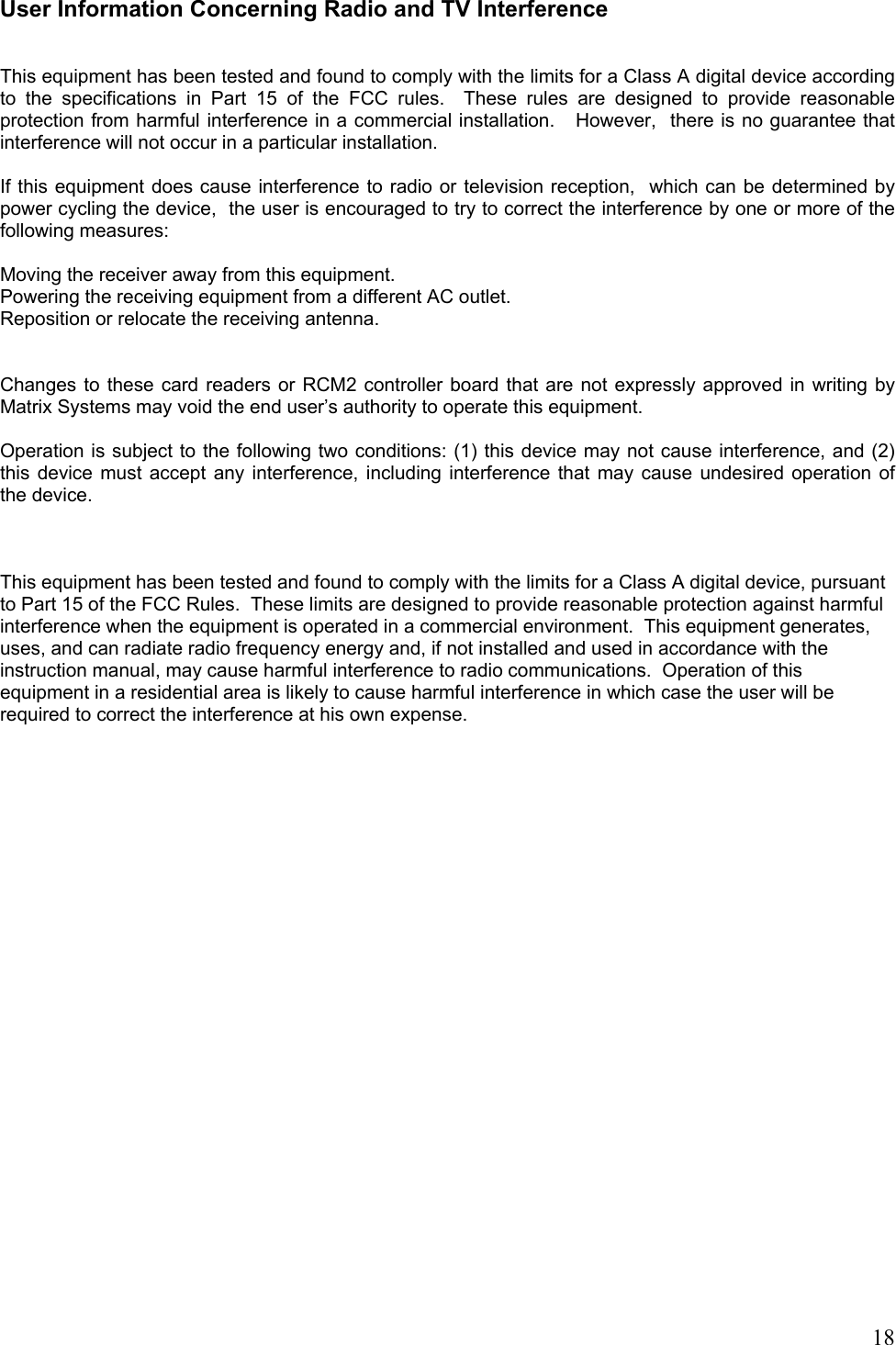  18User Information Concerning Radio and TV Interference   This equipment has been tested and found to comply with the limits for a Class A digital device according to the specifications in Part 15 of the FCC rules.  These rules are designed to provide reasonable protection from harmful interference in a commercial installation.   However,  there is no guarantee that interference will not occur in a particular installation.  If this equipment does cause interference to radio or television reception,  which can be determined by power cycling the device,  the user is encouraged to try to correct the interference by one or more of the following measures:  Moving the receiver away from this equipment. Powering the receiving equipment from a different AC outlet. Reposition or relocate the receiving antenna.   Changes to these card readers or RCM2 controller board that are not expressly approved in writing by Matrix Systems may void the end user’s authority to operate this equipment.  Operation is subject to the following two conditions: (1) this device may not cause interference, and (2) this device must accept any interference, including interference that may cause undesired operation of the device.    This equipment has been tested and found to comply with the limits for a Class A digital device, pursuant to Part 15 of the FCC Rules.  These limits are designed to provide reasonable protection against harmful interference when the equipment is operated in a commercial environment.  This equipment generates, uses, and can radiate radio frequency energy and, if not installed and used in accordance with the instruction manual, may cause harmful interference to radio communications.  Operation of this equipment in a residential area is likely to cause harmful interference in which case the user will be required to correct the interference at his own expense.      