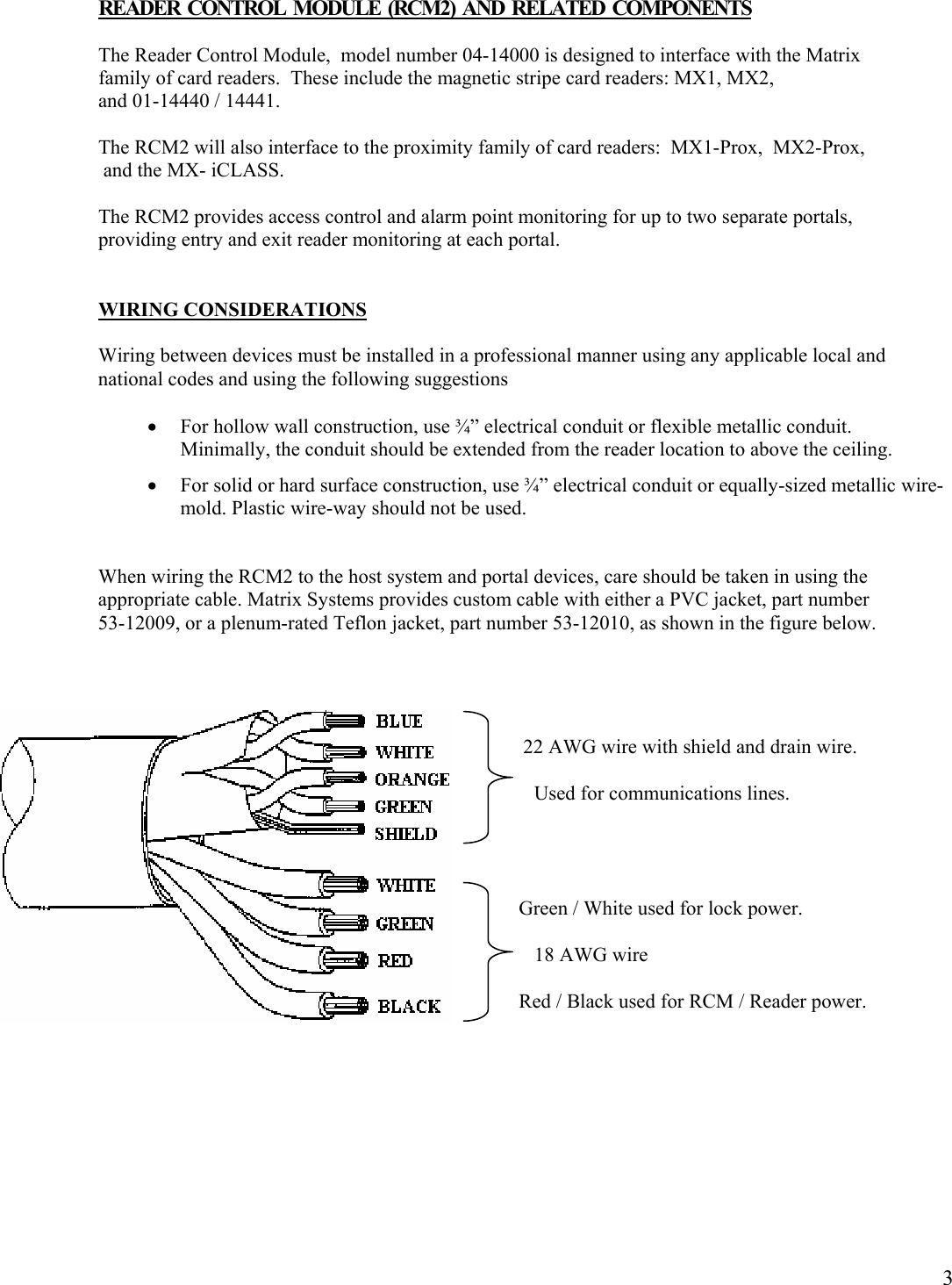  3READER  CONTROL  MODULE  (RCM2)  AND  RELATED  COMPONENTS  The Reader Control Module,  model number 04-14000 is designed to interface with the Matrix family of card readers.  These include the magnetic stripe card readers: MX1, MX2,   and 01-14440 / 14441.   The RCM2 will also interface to the proximity family of card readers:  MX1-Prox,  MX2-Prox,    and the MX- iCLASS.  The RCM2 provides access control and alarm point monitoring for up to two separate portals, providing entry and exit reader monitoring at each portal.   WIRING CONSIDERATIONS  Wiring between devices must be installed in a professional manner using any applicable local and national codes and using the following suggestions  • For hollow wall construction, use ¾” electrical conduit or flexible metallic conduit. Minimally, the conduit should be extended from the reader location to above the ceiling. • For solid or hard surface construction, use ¾” electrical conduit or equally-sized metallic wire-mold. Plastic wire-way should not be used.  When wiring the RCM2 to the host system and portal devices, care should be taken in using the appropriate cable. Matrix Systems provides custom cable with either a PVC jacket, part number  53-12009, or a plenum-rated Teflon jacket, part number 53-12010, as shown in the figure below.               22 AWG wire with shield and drain wire.   Used for communications lines.               Green / White used for lock power.  18 AWG wire              Red / Black used for RCM / Reader power.       