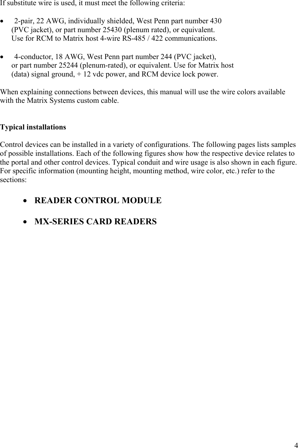  4If substitute wire is used, it must meet the following criteria:  • 2-pair, 22 AWG, individually shielded, West Penn part number 430        (PVC jacket), or part number 25430 (plenum rated), or equivalent.        Use for RCM to Matrix host 4-wire RS-485 / 422 communications.  • 4-conductor, 18 AWG, West Penn part number 244 (PVC jacket),        or part number 25244 (plenum-rated), or equivalent. Use for Matrix host        (data) signal ground, + 12 vdc power, and RCM device lock power.  When explaining connections between devices, this manual will use the wire colors available with the Matrix Systems custom cable.   Typical installations  Control devices can be installed in a variety of configurations. The following pages lists samples of possible installations. Each of the following figures show how the respective device relates to the portal and other control devices. Typical conduit and wire usage is also shown in each figure. For specific information (mounting height, mounting method, wire color, etc.) refer to the sections:  • READER CONTROL MODULE  • MX-SERIES CARD READERS                     