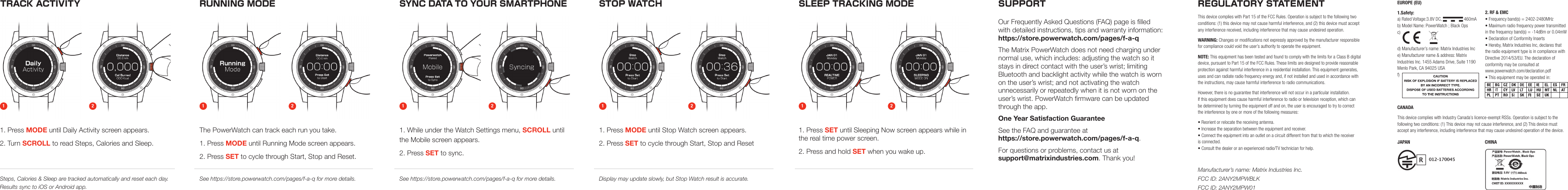 RUNNING MODE STOP WATCHSYNC DATA TO YOUR SMARTPHONESLEEP TRACKING MODE SUPPORTOur Frequently Asked Questions (FAQ) page is lled  with detailed instructions, tips and warranty information: https://store.powerwatch.com/pages/f-a-qThe Matrix PowerWatch does not need charging under normal use, which includes: adjusting the watch so it stays in direct contact with the user&rsquo;s wrist; limiting  Bluetooth and backlight activity while the watch is worn on the user&rsquo;s wrist; and not activating the watch  unnecessarily or repeatedly when it is not worn on the  user&rsquo;s wrist. PowerWatch rmware can be updated through the app.One Year Satisfaction GuaranteeSee the FAQ and guarantee at  https://store.powerwatch.com/pages/f-a-q.For questions or problems, contact us at  support@matrixindustries.com. Thank you!1. Press MODE until Daily Activity screen appears.2. Turn SCROLL to read Steps, Calories and Sleep.The PowerWatch can track each run you take.1. Press MODE until Running Mode screen appears.2. Press SET to cycle through Start, Stop and Reset.1. Press MODE until Stop Watch screen appears.2. Press SET to cycle through Start, Stop and Reset1. While under the Watch Settings menu, SCROLL until the Mobile screen appears.2. Press SET to sync. Steps, Calories &amp; Sleep are tracked automatically and reset each day. Results sync to iOS or Android app.See https://store.powerwatch.com/pages/f-a-q for more details. Display may update slowly, but Stop Watch result is accurate.See https://store.powerwatch.com/pages/f-a-q for more details.1. Press SET until Sleeping Now screen appears while in the real time power screen.2. Press and hold SET when you wake up.TRACK ACTIVITY1 1 1 112 2 2 22REGULATORY STATEMENTThis device complies with Part 15 of the FCC Rules. Operation is subject to the following two  conditions: (1) this device may not cause harmful interference, and (2) this device must accept  any interference received, including interference that may cause undesired operation.WARNING: Changes or modiﬁcations not expressly approved by the manufacturer responsible  for compliance could void the user&rsquo;s authority to operate the equipment.NOTE: This equipment has been tested and found to comply with the limits for a Class B digital device, pursuant to Part 15 of the FCC Rules. These limits are designed to provide reasonable protection against harmful interference in a residential installation. This equipment generates,  uses and can radiate radio frequency energy and, if not installed and used in accordance with  the instructions, may cause harmful interference to radio communications.However, there is no guarantee that interference will not occur in a particular installation.  If this equipment does cause harmful interference to radio or television reception, which can  be determined by turning the equipment off and on, the user is encouraged to try to correct  the interference by one or more of the following measures:&bull; Reorient or relocate the receiving antenna. &bull; Increase the separation between the equipment and receiver. &bull; Connect the equipment into an outlet on a circuit different from that to which the receiver  is connected. &bull; Consult the dealer or an experienced radio/TV technician for help.EUROPE (EU)1.Safety: a) Rated Voltage:3.8V DC,                   460mA b) Model Name: PowerWatch ; Black Ops c)  d) Manufacturer&rsquo;s name: Matrix Industries Inc e) Manufacturer name &amp; address: Matrix Industries Inc. 1455 Adams Drive, Suite 1190 Menlo Park, CA 94025 USA f) CANADAThis device complies with Industry Canada&rsquo;s licence-exempt RSSs. Operation is subject to the  following two conditions: (1) This device may not cause interference, and (2) This device must accept any interference, including interference that may cause undesired operation of the device.JAPAN CHINA2. RF &amp; EMC &bull; Frequency band(s) = 2402-2480MHz  &bull; Maximum radio frequency power transmitted in the frequency band(s) = -14dBm or 0.04mW &bull; Declaration of Conformity Inserts &bull; Hereby, Matrix Industries Inc, declares that the radio equipment type is in compliance with Directive 2014/53/EU. The declaration of  conformity may be consulted at  www.powerwatch.com/declaration.pdf &bull; This equipment may be operated in:Manufacturer&rsquo;s name: Matrix Industries Inc. FCC ID: 2ANY2MPWBLK FCC ID: 2ANY2MPW01