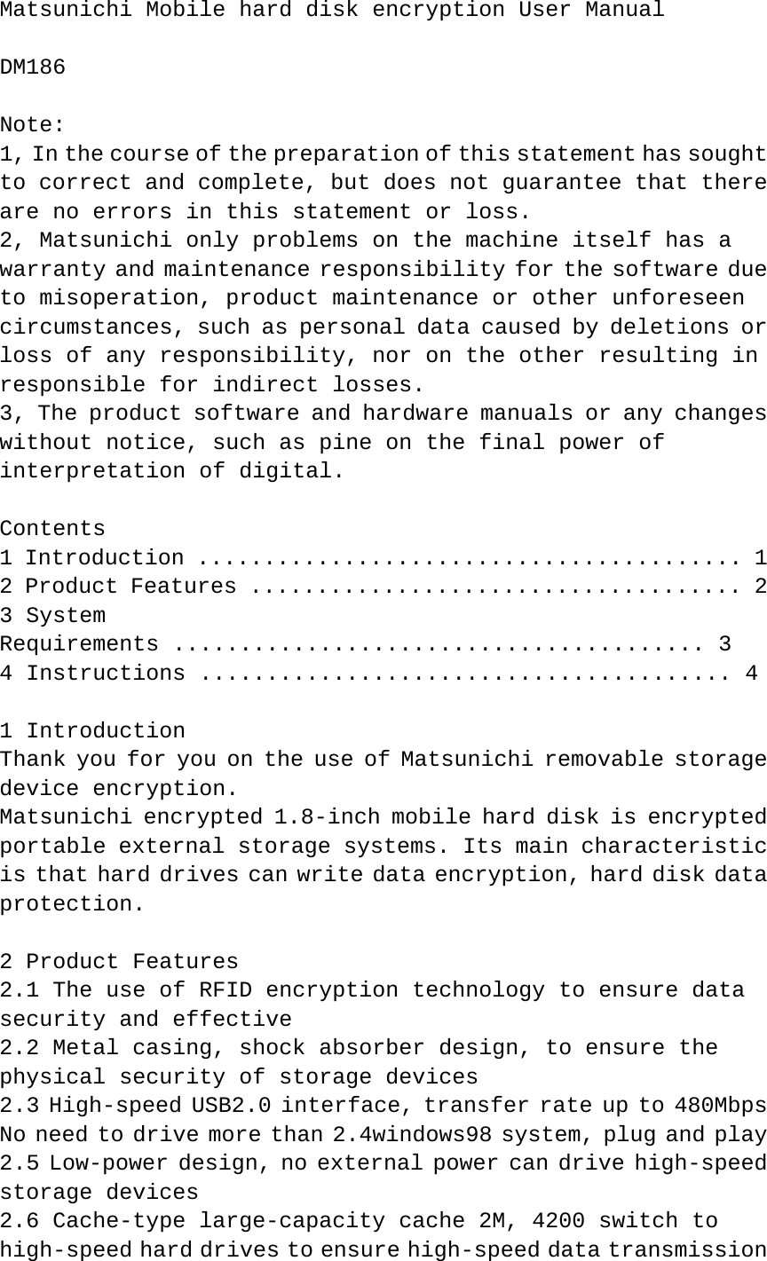 Matsunichi Mobile hard disk encryption User Manual   DM186   Note:  1, In the course of the preparation of this statement has sought to correct and complete, but does not guarantee that there are no errors in this statement or loss.  2, Matsunichi only problems on the machine itself has a warranty and maintenance responsibility for the software due to misoperation, product maintenance or other unforeseen circumstances, such as personal data caused by deletions or loss of any responsibility, nor on the other resulting in responsible for indirect losses.  3, The product software and hardware manuals or any changes without notice, such as pine on the final power of interpretation of digital.   Contents  1 Introduction ......................................... 1  2 Product Features ..................................... 2  3 System   Requirements ........................................ 3  4 Instructions ........................................ 4   1 Introduction  Thank you for you on the use of Matsunichi removable storage device encryption.  Matsunichi encrypted 1.8-inch mobile hard disk is encrypted portable external storage systems. Its main characteristic is that hard drives can write data encryption, hard disk data protection.   2 Product Features  2.1 The use of RFID encryption technology to ensure data security and effective  2.2 Metal casing, shock absorber design, to ensure the physical security of storage devices  2.3 High-speed USB2.0 interface, transfer rate up to 480Mbps  No need to drive more than 2.4windows98 system, plug and play  2.5 Low-power design, no external power can drive high-speed storage devices  2.6 Cache-type large-capacity cache 2M, 4200 switch to high-speed hard drives to ensure high-speed data transmission 