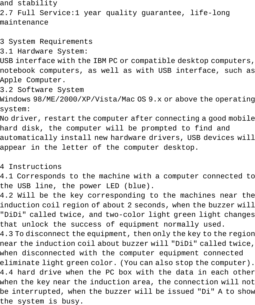 and stability  2.7 Full Service:1 year quality guarantee, life-long maintenance   3 System Requirements  3.1 Hardware System:  USB interface with the IBM PC or compatible desktop computers, notebook computers, as well as with USB interface, such as Apple Computer.  3.2 Software System  Windows 98/ME/2000/XP/Vista/Mac OS 9.x or above the operating system:  No driver, restart the computer after connecting a good mobile hard disk, the computer will be prompted to find and automatically install new hardware drivers, USB devices will appear in the letter of the computer desktop.   4 Instructions  4.1 Corresponds to the machine with a computer connected to the USB line, the power LED (blue).  4.2 Will be the key corresponding to the machines near the induction coil region of about 2 seconds, when the buzzer will &quot;DiDi&quot; called twice, and two-color light green light changes that unlock the success of equipment normally used.  4.3 To disconnect the equipment, then only the key to the region near the induction coil about buzzer will &quot;DiDi&quot; called twice, when disconnected with the computer equipment connected eliminate light green color. (You can also stop the computer).  4.4 hard drive when the PC box with the data in each other when the key near the induction area, the connection will not be interrupted, when the buzzer will be issued &quot;Di&quot; A to show the system is busy.             