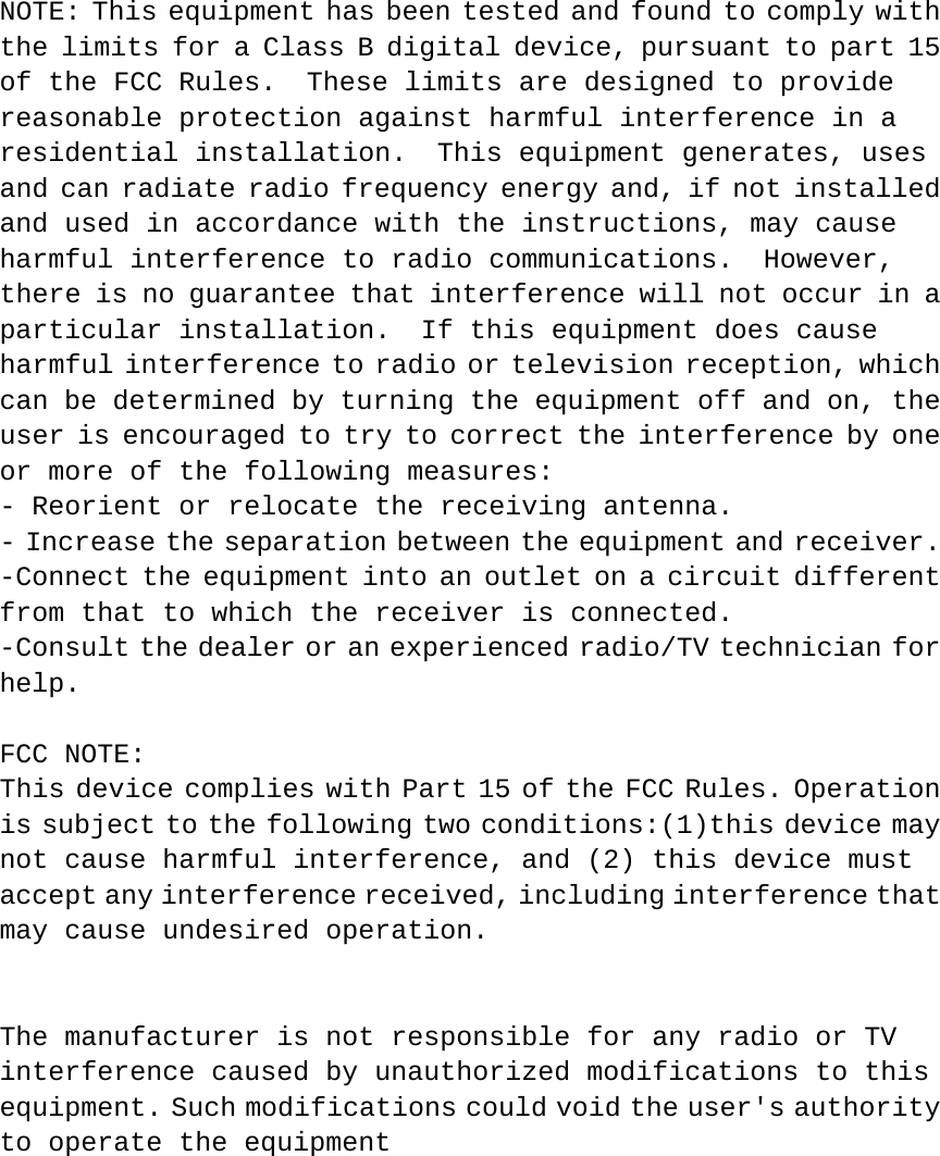 NOTE: This equipment has been tested and found to comply with the limits for a Class B digital device, pursuant to part 15 of the FCC Rules.  These limits are designed to provide reasonable protection against harmful interference in a residential installation.  This equipment generates, uses and can radiate radio frequency energy and, if not installed and used in accordance with the instructions, may cause harmful interference to radio communications.  However, there is no guarantee that interference will not occur in a particular installation.  If this equipment does cause harmful interference to radio or television reception, which can be determined by turning the equipment off and on, the user is encouraged to try to correct the interference by one or more of the following measures: - Reorient or relocate the receiving antenna. - Increase the separation between the equipment and receiver. -Connect the equipment into an outlet on a circuit different from that to which the receiver is connected. -Consult the dealer or an experienced radio/TV technician for help.  FCC NOTE: This device complies with Part 15 of the FCC Rules. Operation is subject to the following two conditions:(1)this device may not cause harmful interference, and (2) this device must accept any interference received, including interference that may cause undesired operation.    The manufacturer is not responsible for any radio or TV interference caused by unauthorized modifications to this equipment. Such modifications could void the user&apos;s authority to operate the equipment  