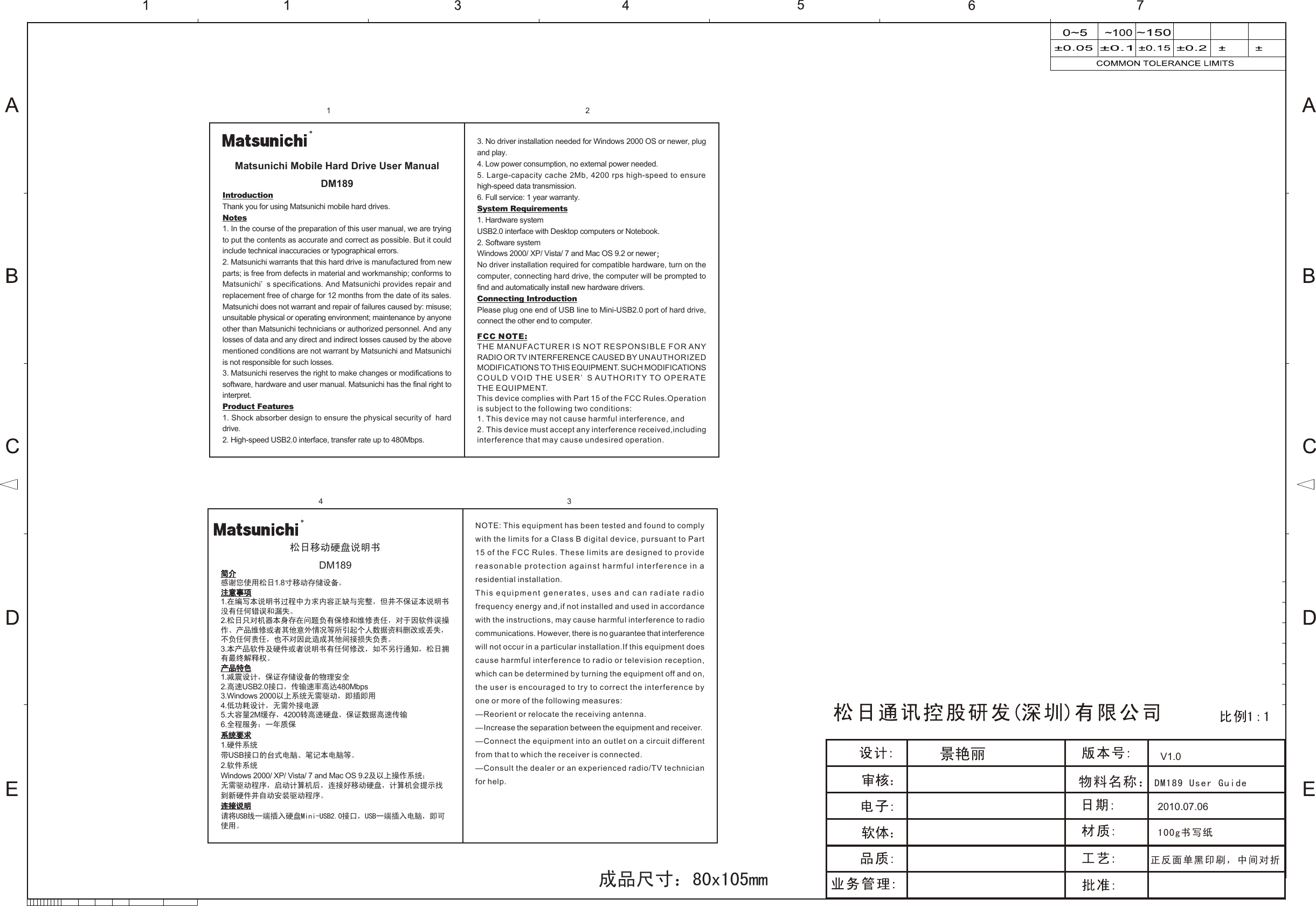 2010.07.06100g书写纸正反面单黑印刷，中间对折V1.0物料名称：DM189 User Guide成品尺寸：80x105mmIntroductionThank you for using Matsunichi mobile hard drives.Notes1. In the course of the preparation of this user manual, we are trying to put the contents as accurate and correct as possible. But it could include technical inaccuracies or typographical errors.2. Matsunichi warrants that this hard drive is manufactured from new parts; is free from defects in material and workmanship; conforms to Matsunichi’ s specifications. And Matsunichi provides repair and replacement free of charge for 12 months from the date of its sales. Matsunichi does not warrant and repair of failures caused by: misuse; unsuitable physical or operating environment; maintenance by anyone other than Matsunichi technicians or authorized personnel. And any losses of data and any direct and indirect losses caused by the above mentioned conditions are not warrant by Matsunichi and Matsunichi is not responsible for such losses. 3. Matsunichi reserves the right to make changes or modifications to software, hardware and user manual. Matsunichi has the final right to interpret.  Product Features1. Shock absorber design to ensure the physical security of  hard drive.2. High-speed USB2.0 interface, transfer rate up to 480Mbps.  3. No driver installation needed for Windows 2000 OS or newer, plug and play.4. Low power consumption, no external power needed.5. Large-capacity cache 2Mb, 4200 rps high-speed to ensure high-speed data transmission. 6. Full service: 1 year warranty. System Requirements1. Hardware systemUSB2.0 interface with Desktop computers or Notebook.2. Software systemWindows 2000/ XP/ Vista/ 7 and Mac OS 9.2 or newer；No driver installation required for compatible hardware, turn on the computer, connecting hard drive, the computer will be prompted to find and automatically install new hardware drivers.Connecting IntroductionPlease plug one end of USB line to Mini-USB2.0 port of hard drive, connect the other end to computer.Matsunichi Mobile Hard Drive User ManualDM189简介感谢您使用松日1.8寸移动存储设备。注意事项1.在编写本说明书过程中力求内容正缺与完整，但并不保证本说明书没有任何错误和漏失。2.松日只对机器本身存在问题负有保修和维修责任，对于因软件误操作、产品维修或者其他意外情况等所引起个人数据资料删改或丢失，不负任何责任，也不对因此造成其他间接损失负责。3.本产品软件及硬件或者说明书有任何修改，如不另行通知，松日拥有最终解释权。产品特色1.减震设计，保证存储设备的物理安全2.高速USB2.0接口，传输速率高达480Mbps3.Windows 2000以上系统无需驱动，即插即用4.低功耗设计，无需外接电源5.大容量2M缓存，4200转高速硬盘，保证数据高速传输6.全程服务：一年质保系统要求1.硬件系统带USB接口的台式电脑、笔记本电脑等。2.软件系统Windows 2000/ XP/ Vista/ 7 and Mac OS 9.2及以上操作系统；无需驱动程序，启动计算机后，连接好移动硬盘，计算机会提示找到新硬件并自动安装驱动程序。连接说明请将USB线一端插入硬盘Mini-USB2.0接口，USB一端插入电脑，即可使用。松日移动硬盘说明书DM189RRFCC NOTE:THE MANUFACTURER IS NOT RESPONSIBLE FOR ANY RADIO OR TV INTERFERENCE CAUSED BY UNAUTHORIZED MODIFICATIONS TO THIS EQUIPMENT. SUCH MODIFICATIONSCOULD VOID THE USER’ S AUTHORITY TO OPERATE THE EQUIPMENT.This device complies with Part 15 of the FCC Rules.Operation is subject to the following two conditions:1. This device may not cause harmful interference, and2. This device must accept any interference received,including interference that may cause undesired operation.NOTE: This equipment has been tested and found to comply with the limits for a Class B digital device, pursuant to Part 15 of the FCC Rules. These limits are designed to provide reasonable protection against harmful interference in a residential installation.This equipment generates, uses and can radiate radio frequency energy and,if not installed and used in accordance with the instructions, may cause harmful interference to radio communications. However, there is no guarantee that interference will not occur in a particular installation.If this equipment does cause harmful interference to radio or television reception, which can be determined by turning the equipment off and on, the user is encouraged to try to correct the interference by one or more of the following measures:—Reorient or relocate the receiving antenna.—Increase the separation between the equipment and receiver.—Connect the equipment into an outlet on a circuit different from that to which the receiver is connected.—Consult the dealer or an experienced radio/TV technician for help.1 24 3